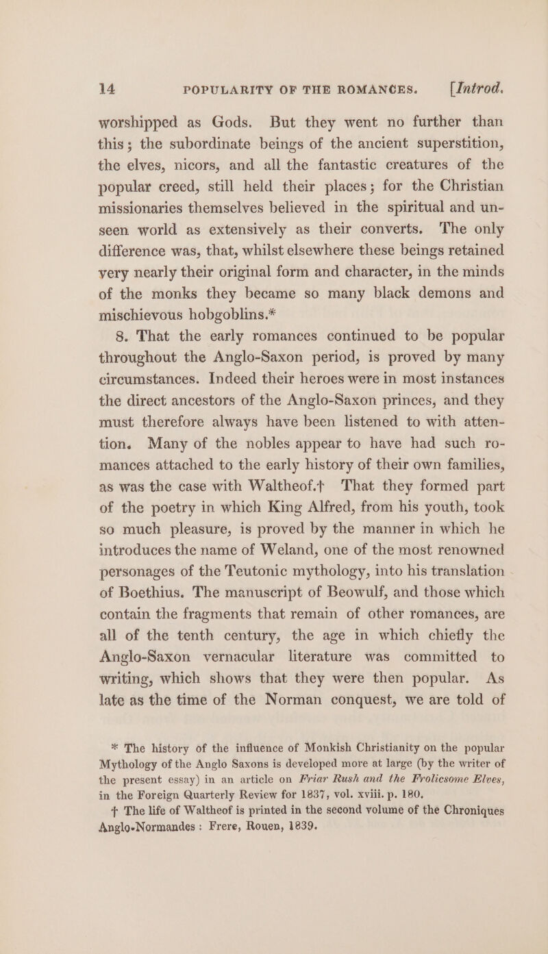 worshipped as Gods. But they went no further than this; the subordinate beings of the ancient superstition, the elves, nicors, and all the fantastic creatures of the popular creed, still held their places; for the Christian missionaries themselves believed in the spiritual and un- seen world as extensively as their converts. The only difference was, that, whilst elsewhere these beings retained yery nearly their original form and character, in the minds of the monks they became so many black demons and mischievous hobgoblins.* 8. That the early romances continued to be popular throughout the Anglo-Saxon period, is proved by many circumstances. Indeed their heroes were in most instances the direct ancestors of the Anglo-Saxon princes, and they must therefore always have been listened to with atten- tions Many of the nobles appear to have had such ro- mances attached to the early history of their own families, as was the case with Waltheof.t That they formed part of the poetry in which King Alfred, from his youth, took so much pleasure, is proved by the manner in which he introduces the name of Weland, one of the most renowned personages of the Teutonic mythology, into his translation of Boethius. The manuscript of Beowulf, and those which contain the fragments that remain of other romances, are all of the tenth century, the age in which chiefly the Anglo-Saxon vernacular literature was committed to writing, which shows that they were then popular. As late as the time of the Norman conquest, we are told of * The history of the influence of Monkish Christianity on the popular Mythology of the Anglo Saxons is developed more at large (by the writer of the present essay) in an article on Friar Rush and the Frolicsome Elves, in the Foreign Quarterly Review for 1837, vol. xviii. p. 180. + The life of Waltheof is printed in the second volume of the Chroniques Anglo-Normandes: Frere, Rouen, 1839.