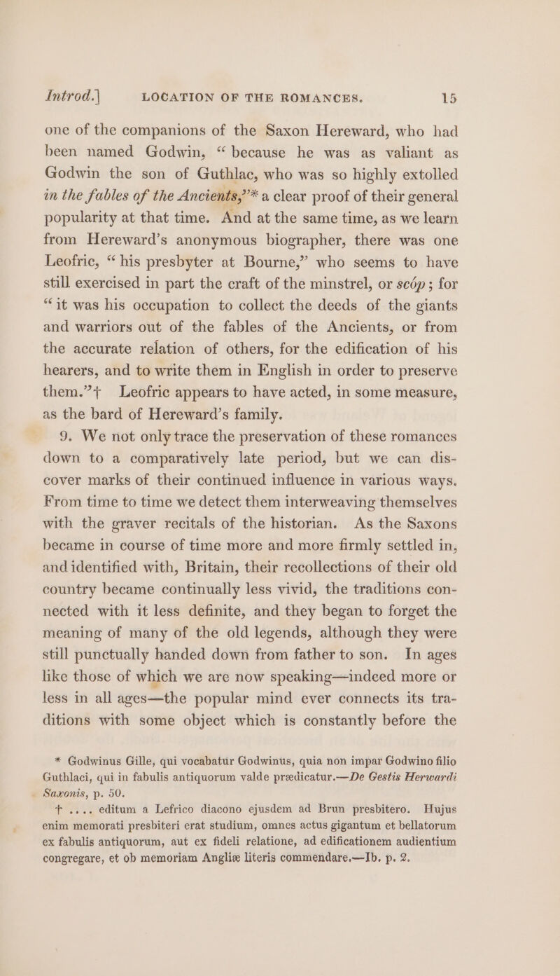 one of the companions of the Saxon Hereward, who had been named Godwin, “ because he was as valiant as Godwin the son of Guthlac, who was so highly extolled in the fables of the Ancients,”* a clear proof of their general popularity at that time. And at the same time, as we learn from Hereward’s anonymous biographer, there was one Leofric, “ his presbyter at Bourne,” who seems to have still exercised in part the craft of the minstrel, or scdép; for “it was his occupation to collect the deeds of the giants and warriors out of the fables of the Ancients, or from the accurate relation of others, for the edification of his hearers, and to write them in English in order to preserve them.”+ Leofric appears to have acted, in some measure, as the bard of Hereward’s family. 9. We not only trace the preservation of these romances down to a comparatively late period, but we can dis- cover marks of their continued influence in various ways. From time to time we detect them interweaving themselves with the graver recitals of the historian. As the Saxons became in course of time more and more firmly settled in, and identified with, Britain, their recollections of their old country became continually less vivid, the traditions con- nected with it less definite, and they began to forget the meaning of many of the old legends, although they were still punctually handed down from father to son. In ages like those of which we are now speaking—indeed more or less in all ages—the popular mind ever connects its tra- ditions with some object which is constantly before the * Godwinus Gille, qui vocabatur Godwinus, quia non impar Godwino filio Guthlaci, qui in fabulis antiquorum valde preedicatur.—De Gestis Herwardi _ Saxonis, p. 50. t+ .... editum a Lefrico diacono ejusdem ad Brun presbitero. Hujus enim memorati presbiteri erat studium, omnes actus gigantum et bellatorum ex fabulis antiquorum, aut ex fideli relatione, ad edificationem audientium congregare, et ob memoriam Angliz literis commendare.—Ib. p. 2.