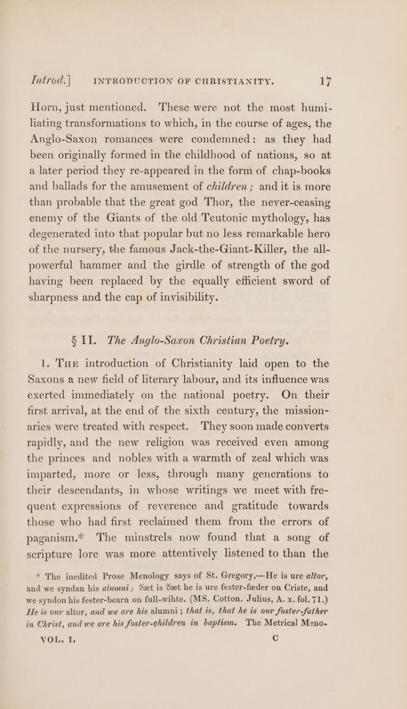 Hforn, just mentioned. ‘These were not the most humi- liating transformations to which, in the course of ages, the Anglo-Saxon romances were condemned: as they had been originally formed in the childhood of nations, so at a later period they re-appeared in the form of chap-books and ballads for the amusement of children; and it is more than probable that the great god Thor, the never-ceasing enemy of the Giants of the old Teutonic mythology, has degenerated into that popular but no less remarkable hero of the nursery, the famous Jack-the-Giant-Killer, the all- powerful hammer and the girdle of strength of the god having been replaced by the equally efficient sword of sharpness and the cap of invisibility. § II. The Anglo-Saxon Christian Poetry. 1. Tue introduction of Christianity laid open to the Saxons a new field of literary labour, and its influence was exerted immediately on the national poetry. On their first arrival, at the end of the sixth century, the mission- aries were treated with respect. ‘They soon made converts rapidly, and the new religion was received even among the princes and nobles with a warmth of zeal which was imparted, more or less, through many generations to their descendants, in whose writings we meet with fre- quent expressions of reverence and gratitude towards those who had first reclaimed them from the errors of paganism.* The minstrels now found that a song of scripture lore was more attentively listened to than the * The inedited Prose Menology says of St. Gregory,—He is ure altor, and we syndan his alumni; Set is Set he is ure fester-feeder on Criste, and we syndon his fester-bearn on full-wihte. (MS. Cotton. Julius, A. x. fol. 7 1.) He is our altor, and we are his alumni; that is, that he is our foster-father in Christ, and we are his foster-children in baptism. The Metrical Meno- VOL. I. C