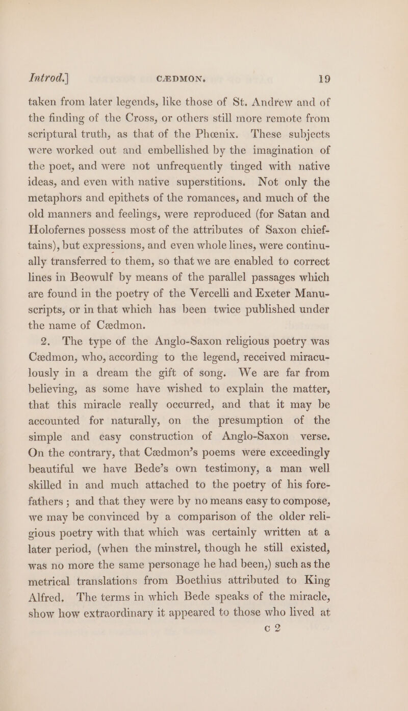 taken from later legends, like those of St. Andrew and of the finding of the Cross, or others still more remote from scriptural truth, as that of the Phoenix. These subjects were worked out and embellished by the imagination of the poet, and were not unfrequently tinged with native ideas, and even with native superstitions. Not only the metaphors and epithets of the romances, and much of the old manners and feelings, were reproduced (for Satan and Holofernes possess most of the attributes of Saxon chief- tains), but expressions, and even whole lines, were continu- ally transferred to them, so that we are enabled to correct lines in Beowulf by means of the parallel passages which are found in the poetry of the Vercelli and Exeter Manu- scripts, or in that which has been twice published under the name of Cedmon. 2. The type of the Anglo-Saxon religious poetry was Czedmon, who, according to the legend, received miracu- lously in a dream the gift of song. We are far from believing, as some have wished to explain the matter, that this miracle really occurred, and that it may be accounted for naturally, on the presumption of the simple and easy construction of Anglo-Saxon verse. On the contrary, that Ceedmon’s poems were exceedingly beautiful we have Bede’s own testimony, a man well skilled in and much attached to the poetry of his fore- fathers ; and that they were by no means easy to compose, we may be convinced by a comparison of the older reli- gious poetry with that which was certainly written at a later period, (when the minstrel, though he still existed, was no more the same personage he had been,) such as the metrical translations from Boethius attributed to King Alfred. The terms in which Bede speaks of the miracle, show how extraordinary it appeared to those who lived at c 2