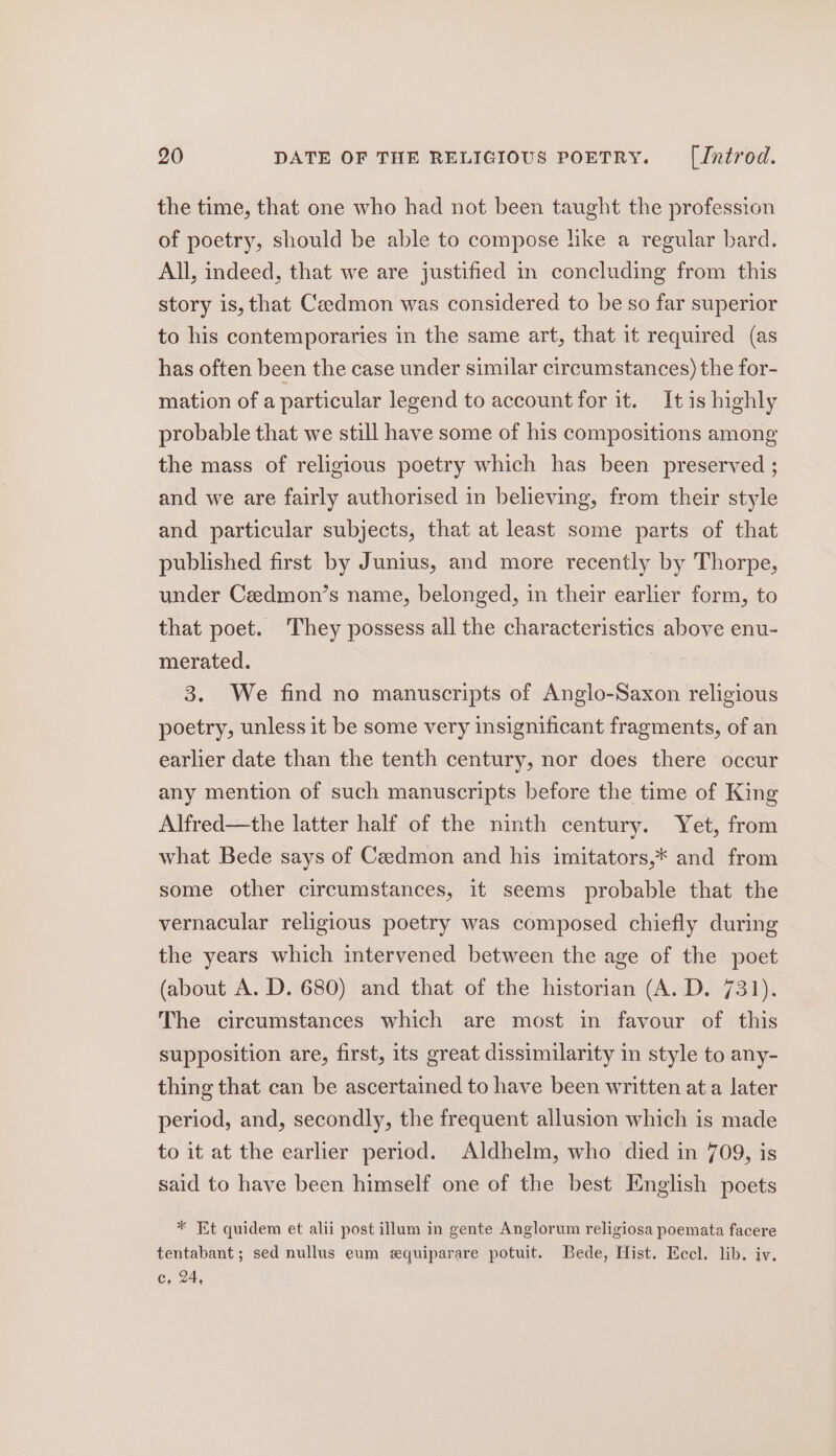 the time, that one who had not been taught the profession of poetry, should be able to compose like a regular bard. All, indeed, that we are justified in concluding from this story is, that Caedmon was considered to be so far superior to his contemporaries in the same art, that 1t required (as has often been the case under similar circumstances) the for- mation of a particular legend to account for it. It is highly probable that we still have some of his compositions among the mass of religious poetry which has been preserved ; and we are fairly authorised in believing, from their style and particular subjects, that at least some parts of that published first by Junius, and more recently by Thorpe, under Ceedmon’s name, belonged, in their earlier form, to that poet. They possess all the characteristics above enu- merated. 3. We find no manuscripts of Anglo-Saxon religious poetry, unless it be some very insignificant fragments, of an earlier date than the tenth century, nor does there occur any mention of such manuscripts before the time of King Alfred—the latter half of the ninth century. Yet, from what Bede says of Cadmon and his imitators,* and from some other circumstances, it seems probable that the vernacular religious poetry was composed chiefly during the years which intervened between the age of the poet (about A. D. 680) and that of the historian (A. D. 731). The circumstances which are most in favour of this supposition are, first, its great dissimilarity in style to any- thing that can be ascertained to have been written at a later period, and, secondly, the frequent allusion which is made to it at the earlier period. Aldhelm, who died in 709, is said to have been himself one of the best English poets * Et quidem et alii post illum in gente Anglorum religiosa poemata facere tentabant ; sed nullus eum equiparare potuit. Bede, Hist. Eccl. lib, iv. C, 24,