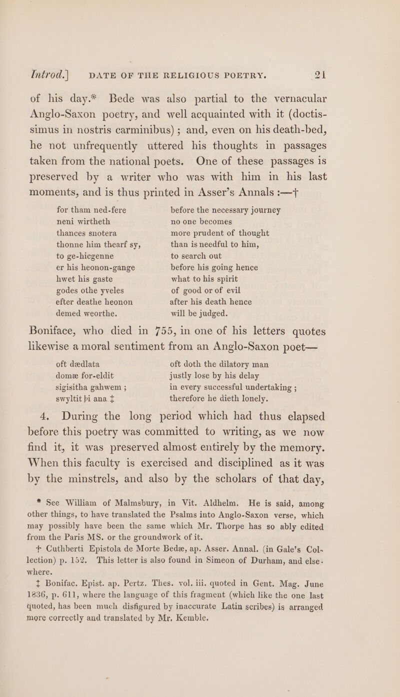 of his day.* Bede was also partial to the vernacular Anglo-Saxon poetry, and well acquainted with it (doctis- simus in nostris carminibus) ; and, even on his death-bed, he not unfrequently uttered his thoughts in passages taken from the national poets. One of these passages is preserved by a writer who was with him in his last moments, and is thus printed in Asser’s Annals :—t for tham ned-fere before the necessary journey neni wirtheth no one becomes thances snotera more prudent of thought thonne him thearf sy, than is needful to him, to ge-hicgenne to search out er his heonon-gange before his going hence hwet his gaste what to his spirit godes othe yveles of good or of evil efter deathe heonon after his death hence demed weorthe. will be judged. Boniface, who died in 755, in one of his letters quotes likewise a moral sentiment from an Anglo-Saxon poet— oft dedlata oft doth the dilatory man domee for-eldit justly lose by his delay sigisitha gahwem ; in every successful undertaking ; swyltit bi ana. therefore he dieth lonely. 4, During the long period which had thus elapsed before this poetry was committed to writing, as we now find it, it was preserved almost entirely by the memory. When this faculty is exercised and disciplined as it was by the minstrels, and also by the scholars of that day, * See William of Malmsbury, in Vit. Aldhelm. He is said, among other things, to have translated the Psalms into Anglo-Saxon verse, which may possibly have been the same which Mr. Thorpe has so ably edited from the Paris MS. or the groundwork of it. + Cuthberti Epistola de Morte Bede, ap. Asser. Annal. (in Gale’s Col lection) p. 152. This letter is also found in Simeon of Durham, and else: where. { Bonifac. Epist. ap. Pertz. Thes. vol. iii, quoted in Gent. Mag. June 1836, p. 611, where the language of this fragment (which like the one last quoted, has been much disfigured by inaccurate Latin scribes) is arranged more correctly and translated by Mr, Kemble.
