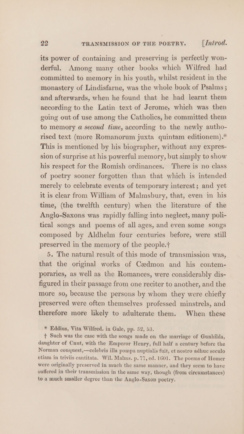 its power of containing and preserving is perfectly won- derful. Among many other books which Wilfred had committed to memory in his youth, whilst resident in the monastery of Lindisfarne, was the whole book of Psalms ; and afterwards, when he found that he had learnt them according to the Latin text of Jerome, which was then going out of use among the Catholics, he committed them to memory a second time, according to the newly autho- rised text (more Romanorum juxta quintam editionem).* This is mentioned by his biographer, without any expres- sion of surprise at his powerful memory, but simply to show his respect for the Romish ordinances. There is no class of poetry sooner forgotten than that which is intended merely to celebrate events of temporary interest; and yet it is clear from William of Malmsbury, that, even in his time, (the twelfth century) when the literature of the Anglo-Saxons was rapidly falling into neglect, many poli- tical songs and poems of all ages, and even some songs composed by Aldhelm four centuries before, were still preserved in the memory of the people.+ 5. The natural result of this mode of transmission was, that the original works of Cedmon and his contem- poraries, as well as the Romances, were considerably dis- figured in their passage from one reciter to another, and the more so, because the persons by whom they were chiefly preserved were often themselves professed minstrels, and therefore more likely to adulterate them. When these * Eddius, Vita Wilfred. in Gale, pp. 52, 53. + Such was the case with the songs made on the marriage of Gunhilda, daughter of Cnut, with the Emperor Henry, full half a century before the Norman conquest,—celebris illa pompa nuptialis fuit, et nostro adhuc seculo etiam in triviis cantitata. Wil. Malms. p. 77, ed. 1601. The poems of Homer were originally preserved in much the same manner, and they seem to have suffered in their transmission in the same way, though (from circumstances) to a much smaller degree than the Anglo-Saxon poetry.