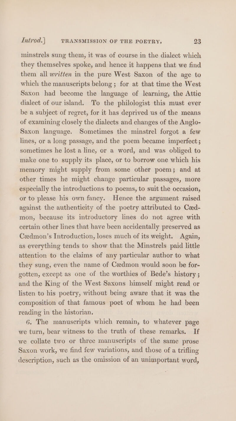 minstrels sung them, it was of course in the dialect which they themselves spoke, and hence it happens that we find them all written in the pure West Saxon of the age to which the manuscripts belong; for at that time the West Saxon had become the language of learning, the Attic dialect of our island. To the philologist this must ever be a subject of regret, for it has deprived us of the means of examining closely the dialects and changes of the Anglo- Saxon language. Sometimes the minstrel forgot a few lines, or a long passage, and the poem became imperfect ; sometimes he lost a line, or a word, and was obliged to make one to supply its place, or to borrow one which his memory might supply from some other poem; and at other times he might change particular passages, more especially the introductions to poems, to suit the occasion, or to please his own fancy. Hence the argument raised against the authenticity of the poetry attributed to Cad- mon, because its introductory lines do not agree with certain other lines that have been accidentally preserved as Ceedmon’s Introduction, loses much of its weight. Again, as everything tends to show that the Minstrels paid little attention to the claims of any particular author to what they sung, even the name of Caedmon would soon be for- gotten, except as one of the worthies of Bede’s history ; and the King of the West Saxons himself might read or listen to his poetry, without being aware that it was the composition of that famous poet of whom he had been reading in the historian. 6. The manuscripts which remain, to whatever page we turn, bear witness to the truth of these remarks. If we collate two or three manuscripts of the same prose Saxon work, we find few variations, and those of a trifling description, such as the omission of an unimportant word,
