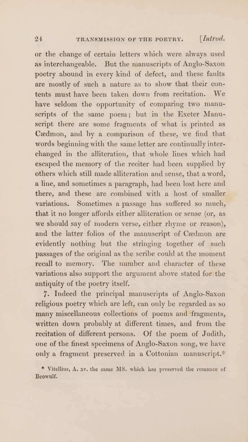 or the change of certain letters which were always used as interchangeable. But the manuscripts of Anglo-Saxon poetry abound in every kind of defect, and these faults are mostly of such a nature as to show that their con- tents must have been taken down from recitation. We have seldom the opportunity of comparing two manu- scripts of the same poem; but in the Exeter Manu- script there are some fragments of what is printed as Cedmon, and by a comparison of these, we find that words beginning with the same letter are continually inter- changed in the alliteration, that whole lines which had escaped the memory of the reciter had been supplied by others which still made alliteration and sense, that a word, a line, and sometimes a paragraph, had been lost here and there, and these are combined with a host of smaller variations. Sometimes a passage has suffered so much, that it no longer affords either alliteration or sense (or, as we should say of modern verse, either rhyme or reason), and the latter folios of the manuscript of Ceedmon are evidently nothing but the stringing together of such passages of the original as the scribe could at the moment recall to memory. The number and character of these variations also support the argument above stated for the antiquity of the poetry itself. 7. Indeed the principal manuscripts of Anglo-Saxon religious poetry which are left, can only be regarded as so many miscellaneous collections of poems and fragments, written down probably at different times, and from the recitation of different persons. Of the poem of Judith, one of the finest specimens of Anglo-Saxon song, we have only a fragment preserved in a Cottonian manuscript.* * Vitellius, A. xv. the same MS. which has preserved the romance of Beowulf.