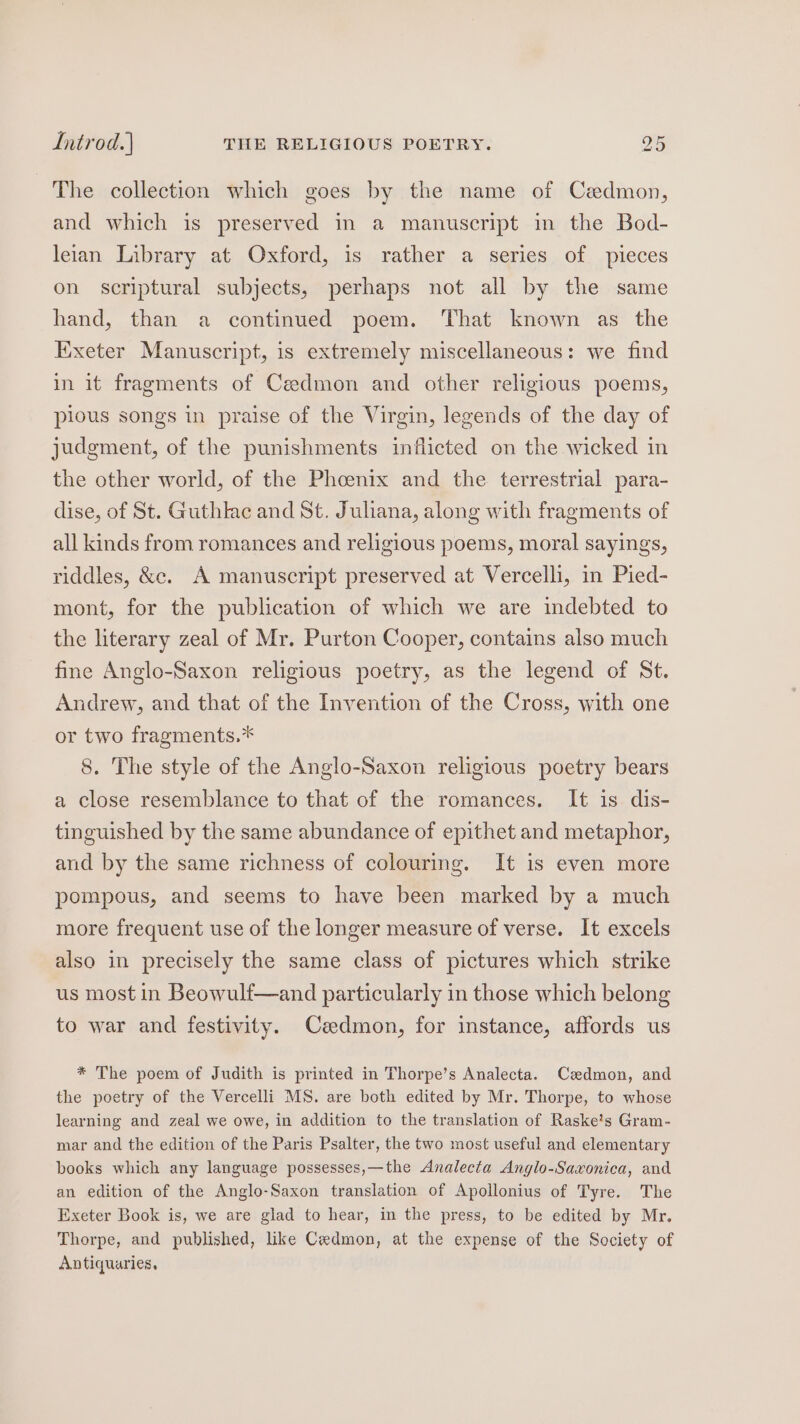 The collection which goes by the name of Caedmon, and which is preserved in a manuscript in the Bod- leian Library at Oxford, is rather a series of pieces on scriptural subjects, perhaps not all by the same hand, than a continued poem. That known as the Exeter Manuscript, is extremely miscellaneous: we find in it fragments of Cedmon and other religious poems, pious songs in praise of the Virgin, legends of the day of judgment, of the punishments inflicted on the wicked in the other world, of the Phoenix and the terrestrial para- dise, of St. Guthlac and St. Juliana, along with fragments of all kinds from romances and religious poems, moral sayings, riddles, &amp;c. A manuscript preserved at Vercelli, in Pied- mont, for the publication of which we are indebted to the literary zeal of Mr. Purton Cooper, contains also much fine Anglo-Saxon religious poetry, as the legend of St. Andrew, and that of the Invention of the Cross, with one or two fragments.* 8. The style of the Anglo-Saxon religious poetry bears a close resemblance to that of the romances. It is dis- tinguished by the same abundance of epithet and metaphor, and by the same richness of colouring. It is even more pompous, and seems to have been marked by a much more frequent use of the longer measure of verse. It excels also in precisely the same class of pictures which strike us most in Beowulf—and particularly in those which belong to war and festivity. Cedmon, for instance, affords us * The poem of Judith is printed in Thorpe’s Analecta. Cadmon, and the poetry of the Vercelli MS. are both edited by Mr. Thorpe, to whose learning and zeal we owe, in addition to the translation of Raske’s Gram- mar and the edition of the Paris Psalter, the two most useful and elementary books which any language possesses,—the Analecta Anglo-Saxonica, and. an edition of the Anglo-Saxon translation of Apollonius of Tyre. The Exeter Book is, we are glad to hear, in the press, to be edited by Mr. Thorpe, and published, like Cadmon, at the expense of the Society of Antiquaries,