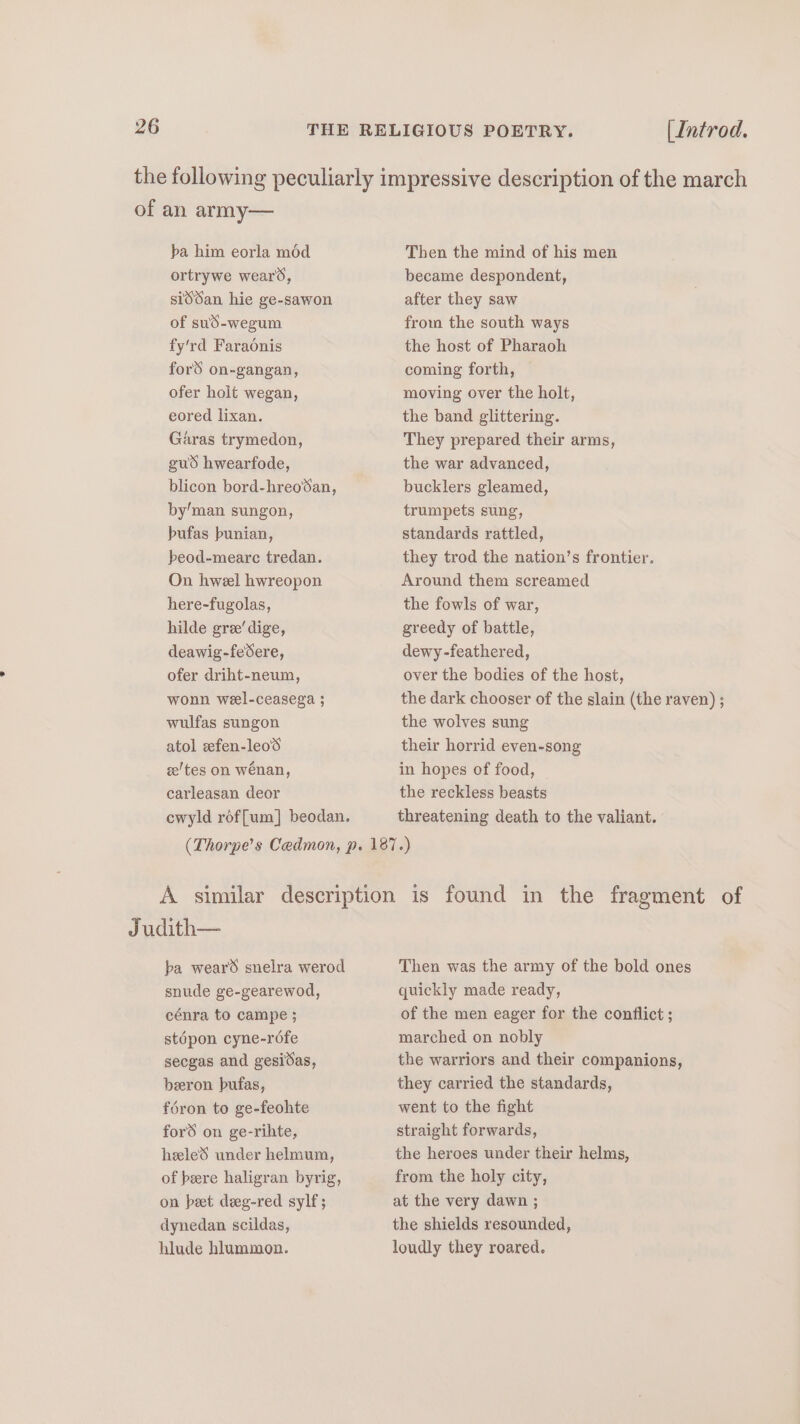 the following peculiarly impressive description of the march of an army— ba him eorla mod ortrywe wears, siddan hie ge-sawon of sud-wegum fy'rd Faraonis ford on-gangan, ofer holt wegan, eored lixan. Garas trymedon, gud hwearfode, blicon bord-hreodan, by’man sungon, bufas bunian, peod-meare tredan. On hweel hwreopon here-fugolas, hilde gre’ dige, deawig-feSere, ofer driht-neum, wonn wel-ceasega ; wulfas sungon atol efen-leod ze/tes on wénan, carleasan deor cwyld roffum] beodan. Then the mind of his men became despondent, after they saw from the south ways the host of Pharaoh coming forth, © moving over the holt, the band glittering. They prepared their arms, the war advanced, bucklers gleamed, trumpets sung, standards rattled, they trod the nation’s frontier. Around them screamed the fowls of war, greedy of battle, dewy-feathered, over the bodies of the host, the dark chooser of the slain (the raven) ; the wolves sung their horrid even-song in hopes of food, the reckless beasts threatening death to the valiant. ba wears snelra werod snude ge-gearewod, cénra to campe ; stépon cyne-réfe secgas and gesidas, beeron bufas, féron to ge-feohte ford on ge-rihte, heeled under helmum, of bere haligran byrig, on pet deeg-red sylf; dynedan scildas, hlude hlummon. Then was the army of the bold ones quickly made ready, of the men eager for the conflict ; marched on nobly the warriors and their companions, they carried the standards, went to the fight straight forwards, the heroes under their helms, from the holy city, at the very dawn ; the shields resounded, loudly they roared.