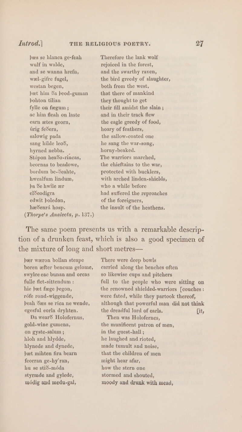 bees se hlanca ge-feah Therefore the lank wolf wulf in walde, rejoiced in the forest, and se wanna hrefn, and the swarthy raven, wel-gifre fugel, the bird greedy of slaughter, westan begen, both from the west, beet him Sa beod-guman that there of mankind bohton tilian they thought to get fylle on feegum ; their fill amidst the slain ; ac him fleah on laste and in their track flew earn etes georn, the eagle greedy of food, trig federa, hoary of feathers, salowig pada the sallow-coated one sang hilde leo, he sang the war-song, hyrned nebba. horny-beaked. Stépon hea’So-rincas, The warriors marched, beornas to beadowe, the chieftains to the war, bordum be-Seahte, protected with bucklers, hwealfum lindum, with arched linden-shields, ba Se hwile er who a while before eldSeodigra had suffered the reproaches edwit boledon, of the foreigners, heSenraé hosp. the insult of the heathens. (Thorpe’s Analecta, p. 137.) The same poem presents us with a remarkable descrip- tion of a drunken feast, which is also a good specimen of the mixture of long and short metres— ber weron bollan steape There were deep bowls boren efter bencum gelome, carried along the benches often swylce eac bunan and orcas so likewise cups and pitchers fulle flet-sittendum : full to the people who were sitting on hie beet feege begon, the renowned shielded-warriors [couches : réfe rond-wiggende, were fated, while they partook thereof, beah ‘Sees se rica ne wende, although that powerful man did not think egesful eorla dryhten. the dreadful lord of earls. it, Da weard Holofernus, Then was Holofernes, gold-wine gumena, the munificent patron of men, on gyste-salum ; in the guest-hall ; hloh and hlydde, he laughed and rioted, hlynede and dynede, made tumult and noise, beet mihten fira bearn that the children of men feorran ge-hy’ran, might hear afar, hu se stid-mdda how the stern one styrmde and gylede, stormed and shouted, modig and medu-gal, moody and drunk with mead,