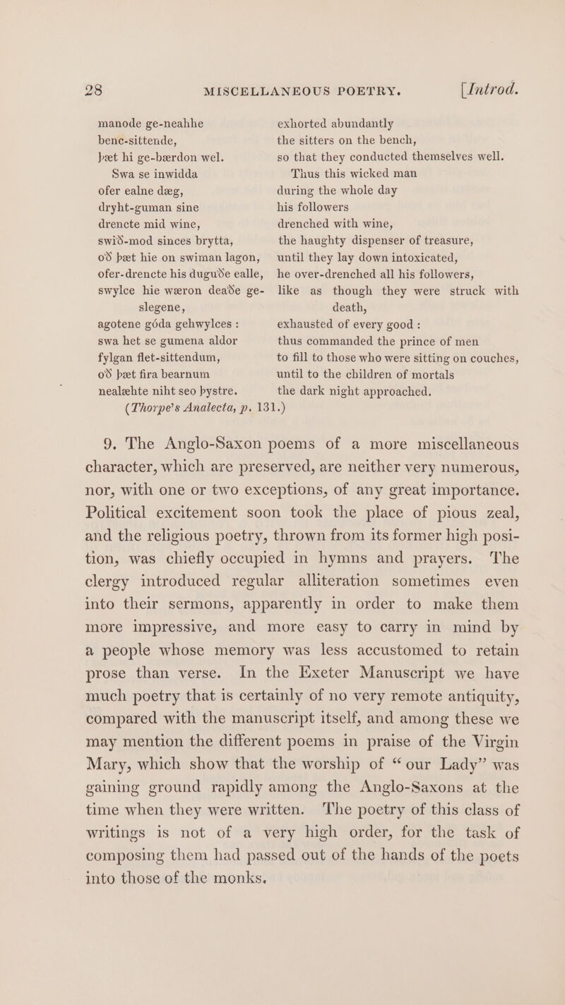 manode ge-neahhe benc-sittende, beet hi ge-berdon wel. Swa se inwidda ofer ealne deg, dryht-guman sine drencte mid wine, swid-mod sinces brytta, o8 beet hie on swiman lagon, ofer-drencte his duguse ealle, swylce hie weron deade ge- slegene, agotene géda gehwylces : swa het se gumena aldor fylgan flet-sittendum, o8 bet fira bearnum nealehte niht seo bystre. (Introd. exhorted abundantly the sitters on the bench, so that they conducted themselves well. Thus this wicked man during the whole day his followers drenched with wine, the haughty dispenser of treasure, until they lay down intoxicated, he over-drenched all his followers, like as though they were struck with death, exhausted of every good : thus commanded the prince of men to fill to those who were sitting on couches, until to the children of mortals the dark night approached. (Thorpe’s Analecta, p. 131.) 9, The Anglo-Saxon poems of a more miscellaneous character, which are preserved, are neither very numerous, nor, with one or two exceptions, of any great importance. Political excitement soon took the place of pious zeal, and the religious poetry, thrown from its former high posi- The clergy introduced regular alliteration sometimes even tion, was chiefly occupied in hymns and prayers. into their sermons, apparently in order to make them more impressive, and more easy to carry in mind by a people whose memory was less accustomed to retain prose than verse. In the Exeter Manuscript we have much poetry that is certainly of no very remote antiquity, compared with the manuscript itself, and among these we may mention the different poems in praise of the Virgin Mary, which show that the worship of “our Lady” was gaining ground rapidly among the Anglo-Saxons at the time when they were written. The poetry of this class of writings is not of a very high order, for the task of composing them had passed out of the hands of the poets into those of the monks.