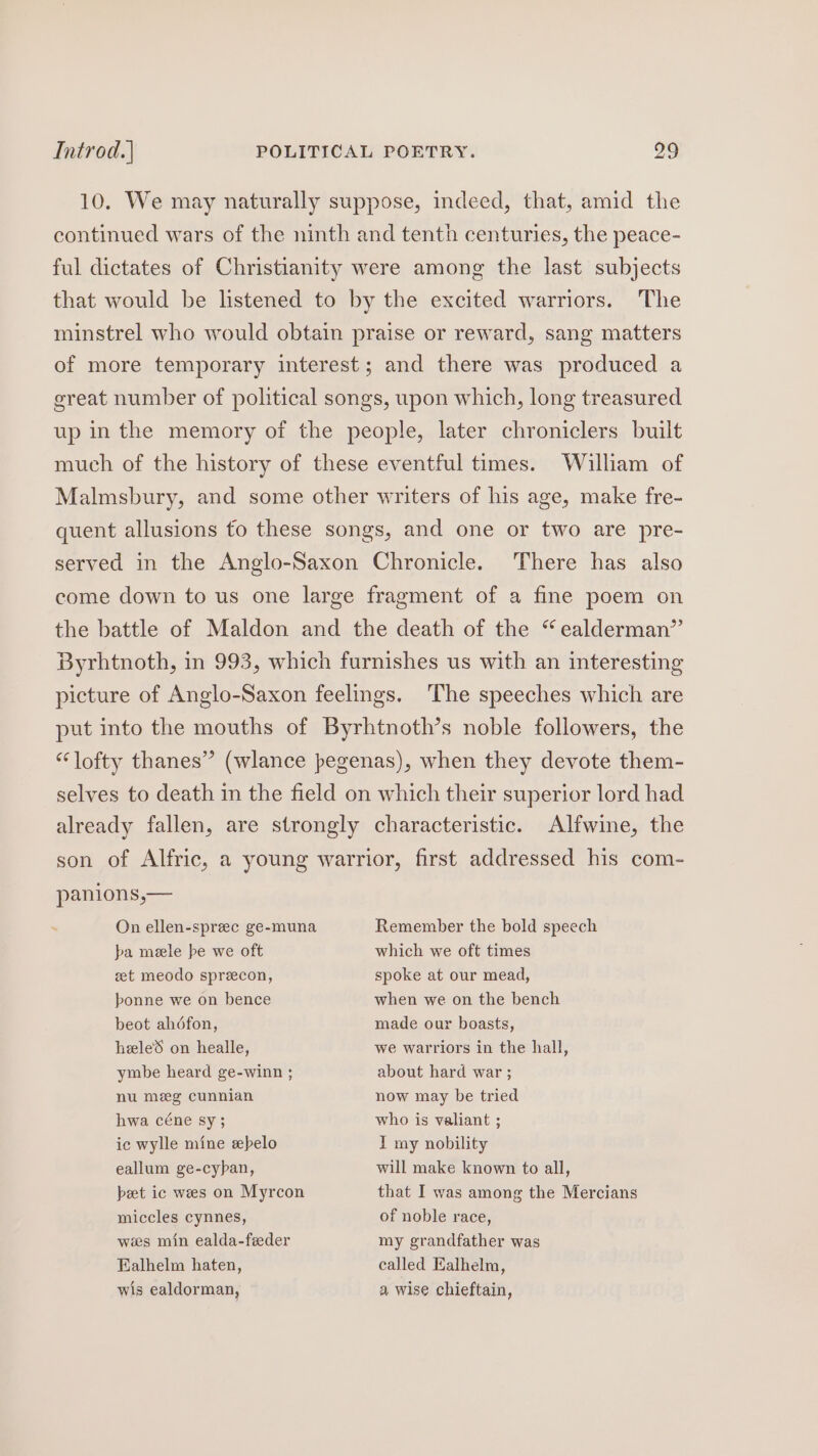 10. We may naturally suppose, indeed, that, amid the continued wars of the ninth and tenth centuries, the peace- ful dictates of Christianity were among the last subjects that would be listened to by the excited warriors. The minstrel who would obtain praise or reward, sang matters of more temporary interest; and there was produced a great number of political songs, upon which, long treasured up in the memory of the people, later chroniclers built much of the history of these eventful times. Walliam of Malmsbury, and some other writers of his age, make fre- quent allusions fo these songs, and one or two are pre- served in the Anglo-Saxon Chronicle. There has also come down to us one large fragment of a fine poem on the battle of Maldon and the death of the “ealderman” Byrhtnoth, in 993, which furnishes us with an interesting picture of Anglo-Saxon feelings. The speeches which are put into the mouths of Byrhtnoth’s noble followers, the “lofty thanes” (wlance pegenas), when they devote them- selves to death in the field on which their superior lord had already fallen, are strongly characteristic. Alfwine, the son of Alfric, a young warrior, first addressed his com- panions,— : On ellen-sprec ge-muna Remember the bold speech pba meele be we oft zet meodo sprecon, bonne we on bence beot ahdfon, hele on healle, ymbe heard ge-winn ; nu meg cunnian hwa céne sy; ic wylle mine sebelo eallum ge-cyban, beet ic wees on Myrcon miccles cynnes, wees min ealda-feeder Ealhelm haten, wis ealdorman, which we oft times spoke at our mead, when we on the bench made our boasts, we warriors in the hall, about hard war ; now may be tried who is valiant ; I my nobility will make known to all, that I was among the Mercians of noble race, my grandfather was called Ealhelm, a wise chieftain,