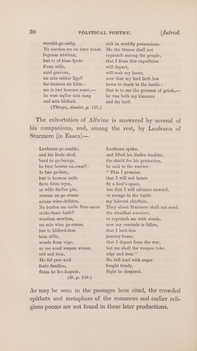 woruld-ge-selig. Ne sceolon me on bere beode begenas eetwitan, beet ic of bisse fyrde féran wille, eard gesécan, nu min ealdor liged for-heawen et hilde : me is beet hearma mest,— he wees egSer min meg and min hléford. (Thorpe, Analec. p. 127.) | Introd. rich in worldly possessions. Me the thanes shall not reproach among the people, that I from this expedition will depart, will seek my home, now that my lord lieth low hewn to death in the battle: that is to me the greatest of griefs,— he was both my kinsman and my lord. Sturmere (in Essex) — Leofsunu ge-melde, and his linde ahof, bord to ge-beorge, he bam beorne on-cwe’d : Ic bet ge-hate, beet ic heonon nelle fleén fétes trym, ac wille furdor gan, wrecan on ge-winne minne wine-drihten. Ne burfon me embe Stur-mere stéde-feeste heele’s wordum etwitan,. nu min wine ge-crane, peet ic hlaford-leas ham sidie, wende fram wige, ac me sceal wepen niman, ord and fren. He ful yrre wéd feaht feestlice, fleam he for-hogode. (1b. p. 128.) Leofsunu spake, and lifted his linden buckler, the shield for his protection, he said to the warrior : ‘¢ This I promise, that I will not hence fly a foot’s space, but that I will advance onward, to avenge in the battle my beloved chieftain. They about Sturmere shall not need, the steadfast warriors, to reproach me with words, now my comfade is fallen, that I lord-less journey home, that I depart from the war, but me shall the weapon take, edge and iron.’’ He full mad with anger fought firmly, flight he despised.