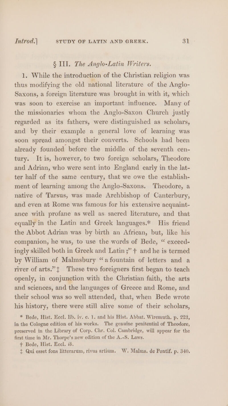 § III. The Anglo-Latin Writers. 1, While the introduction of the Christian religion was thus modifying the old national literature of the Anglo- Saxons, a foreign literature was brought in with it, which was soon to exercise an important influence. Many of the missionaries whom the Anglo-Saxon Church justly regarded as its fathers, were distinguished as scholars, and by their example a general love of learning was soon spread amongst their converts. Schools had been already founded before the middle of the seventh cen- tury. Itis, however, to two foreign scholars, Theodore and Adrian, who were sent into England early in the lat- ter half of the same century, that we owe the establish- ment of learning among the Anglo-Saxons. Theodore, a native of Tarsus, was made Archbishop of Canterbury, and even at Rome was famous for his extensive acquaint- ance with profane as well as. sacred literature, and that equally in the Latin and Greek languages.* His friend the Abbot Adrian was by birth an African, but, like his companion, he was, to use the words of Bede, “ exceed- ingly skilled both in Greek and Latin ;” + and he is termed by William of Malmsbury “a fountain of letters and a river of arts.” { These two foreigners first began to teach openly, in conjunction with the Christian faith, the arts and sciences, and the languages of Greece and Rome, and their school was so well attended, that, when Bede wrote his history, there were still alive some of their scholars, * Bede, Hist. Eccl. lib. iv. c. 1. and his Hist. Abbat. Wiremuth. p. 223, in the Cologne edition of his works. The genuine penitential of Theodore, preserved in the Library of Corp. Chr. Col. Cambridge, will appear for the first time in Mr. Thorpe’s new edition of the A.-S. Laws. + Bede, Hist. Eccl. 7d. + Qui esset fons litterarum, rivus artium. W. Malms. de Pontif. p. 340.