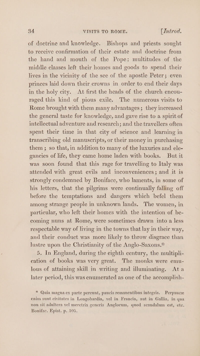 of doctrine and knowledge. Bishops and priests sought to receive confirmation of their estate and doctrine from the hand and mouth of the Pope; multitudes of the middle classes left their homes and goods to spend their lives in the vicinity of the see of the apostle Peter; even princes laid down their crowns in order to end their days in the holy city. At first the heads of the church encou- raged this kind of pious exile. The numerous visits to Rome brought with them many advantages; they increased the general taste for knowledge, and gave rise to a spirit of intellectual adventure and research; and the travellers often spent their time in that city of science and learning in transcribing old manuscripts, or their money in purchasing them ; so that, in addition to many of the luxuries and ele- gancies of life, they came home laden with books. But it was soon found that this rage for travelling to Italy was attended with great evils and inconveniences; and it is strongly condemned by Boniface, who laments, in some of his letters, that the pilgrims were continually falling off before the temptations and dangers which befel them among strange people in unknown lands. The women, in particular, who left their homes with the intention of be- coming nuns at Rome, were sometimes drawn into a less respectable way of living in the towns that lay in their way, and their conduct was more likely to throw disgrace than lustre upon the Christianity of the Anglo-Saxons.* 5. In England, during the eighth century, the multipli- cation of books was very great. The monks were emu- lous of attaining skill in writing and illuminating. Ata later period, this was enumerated as one of the accomplish- * Quia magna ex parte pereunt, paucis remanentibus integris. Perpaucee enim sunt civitates in Longobardia, vel in Francia, aut in Gallia, in qua non sit adultera vel meretrix generis Anglorum, quod scandalum est, etc. Bonifac, Epist, p..105,