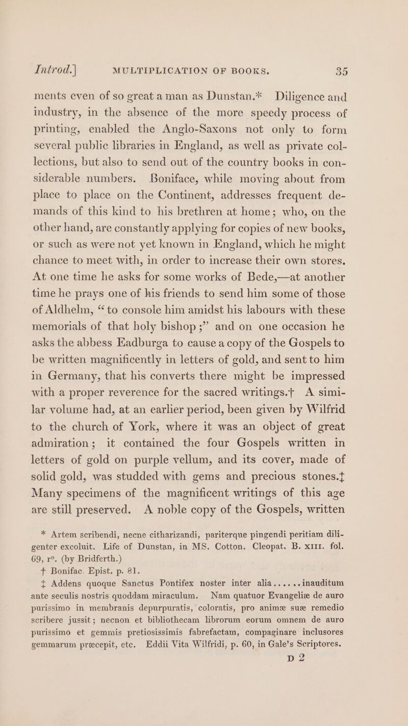 ments even of so great aman as Dunstan.* Diligence and industry, in the absence of the more speedy process of printing, enabled the Anglo-Saxons not only to form several public libraries in England, as well as private col- lections, but also to send out of the country books in con- siderable numbers. Boniface, while moving about from place to place on the Continent, addresses frequent de- mands of this kind to his brethren at home; who, on the other hand, are constantly applying for copies of new books, or such as were not yet known in England, which he might chance to meet with, in order to increase their own stores. At one time he asks for some works of Bede,—at another time he prays one of his friends to send him some of those of Aldhelm, “to console him amidst his labours with these be memorials of that holy bishop ;” and on one occasion he asks the abbess Kadburga to cause a copy of the Gospels to be written magnificently in letters of gold, and sent to him in Germany, that his converts there might be impressed with a proper reverence for the sacred writings.t A simi- lar volume had, at an earlier period, been given by Wilfrid to the church of York, where it was an object of great admiration; it contained the four Gospels written in letters of gold on purple vellum, and its cover, made of solid gold, was studded with gems and precious stones.t{ Many specimens of the magnificent writings of this age are still preserved. A noble copy of the Gospels, written * Artem scribendi, necne citharizandi, pariterque pingendi peritiam dili- genter excoluit. Life of Dunstan, in MS. Cotton. Cleopat. B. x111. fol. 69, r°. (by Bridferth.) t Bonifac. Epist. p. 81. ~ Addens quoque Sanctus Pontifex noster inter alia......inauditum ante seculis nostris quoddam miraculum. Nam quatuor Evangelie de auro purissimo in membranis depurpuratis, coloratis, pro anime sue remedio scribere jussit; necnon et bibliothecam librorum eorum omnem de auro purissimo et gemmis pretiosissimis fabrefactam, compaginare inclusores gemmarum precepit, etc. Eddii Vita Wilfridi, p. 60, in Gale’s Scriptores. D2