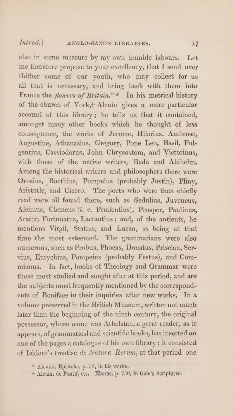 also in some measure by my own humble labours. Let me therefore propose to your excellency, that I send over thither some of our youth, who may collect for us all that is necessary, and bring back with them into France the flowers of Britain.”* In his metrical history of the church of York,t Alcuin gives a more particular account of this library; he tells us that it contained, amongst many other books which he thought of less consequence, the works of Jerome, Hilarius, Ambrose, Augustine, Athanasius, Gregory, Pope Leo, Basil, Ful- gentius, Cassiodorus, John Chrysostom, and Victorinus, with those of the native writers, Bede and Aldhelm. Among the historical writers and philosophers there were Orosius, Boethius, Pompeius (probably Justin), Pliny, Aristotle, and Cicero. The poets who were then chiefly read were all found there, such as Sedulius, Juvencus, Alcimus, Clemens (. e. Prudentius), Prosper, Paulinus, Arator, Fortunatus, Lactantius; and, of the antients, he mentions Virgil, Statius, and Lucan, as being at that time the most esteemed. The grammarians were also numerous, such as Probus, Phocas, Donatus, Priscian, Ser- vius, Eutychius, Pompeius (probably Festus), and Com- mianus. In fact, books of Theology and Grammar were those most studied and sought after at this period, and are the subjects most frequently mentioned by the correspond- ents of Boniface in their inquiries after new works. In a volume preserved in the British Museum, written not much later than the beginning of the ninth century, the original possessor, whose name was Athelstan, a great reader, as it appears, of grammatical and scientific books, has inserted on one of the pages a catalogue of his own library ; it consisted of Isidore’s treatise de Natura Rerum, at that period one * Alcuini, Epistole, p. 53, in his works. + Alcuin, de Pontif, etc. Eborac. p. 730, in Gale’s Scriptores.
