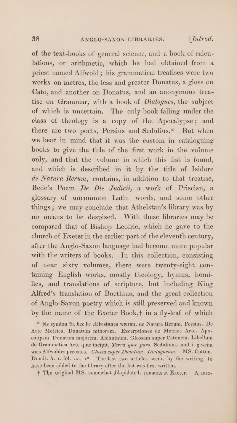 of the text-books of general science, and a book of calcu- lations, or arithmetic, which he had obtained from a priest named Alfwold; his grammatical treatises were two works on metres, the less and greater Donatus, a gloss on Cato, and another on Donatus, and an anonymous trea- tise on Grammar, with a book of Dialogues, the subject of which is uncertain. The only book falling under the class of theology is a copy of the Apocalypse; and there are two poets, Persius and Sedulius.* But when we bear in mind that it was the custom in cataloguing books to give the title of the first work in the volume only, and that the volume in which this list is found, and which is described in it by the title of Isidore de Natura Rerum, contains, in addition to that treatise, Bede’s Poem De Die Judiciti, a work of Priscian, a glossary of uncommon Latin words, and some other things; we may conclude that Athelstan’s library was by no means to be despised. With these libraries may be compared that of Bishop Leofric, which he gave to the church of Exeter in the earlier part of the eleventh century, aiter the Anglo-Saxon language had become more popular with the writers of books. In this collection, consisting of near sixty volumes, there were twenty-eight con- taining English works, mostly theology, hymns, homi- les, and translations of scripture, but including King Alfred’s translation of Boethius, and the great collection of Anglo-Saxon poetry which is still preserved and known by the name of the Exeter Book,t in a fly-leaf of which * bis syndon Sa bec be AUpestanes weeran. de Natura Rerum. Persius. De Arte Metrica. Donatum minorem. Excerptiones de Metrica Arte. Apo- calipsin. Donatum majorem. Alchuinum. Glossam super Catonem. Libellum de Grammatica Arte que incipit, Terra que pars. Sedulium. and i. ge-rim wees Alfwoldes preostes. Glossa super Donatum. Dialogorum.—MS. Cotton. Domit. A. 1. fol. 55, v°. The last two articles seem, by the writing, to have been added to the library after the list was first written. ¢ The original MS, somewhat dilapidated, remains at Exeter, A care«