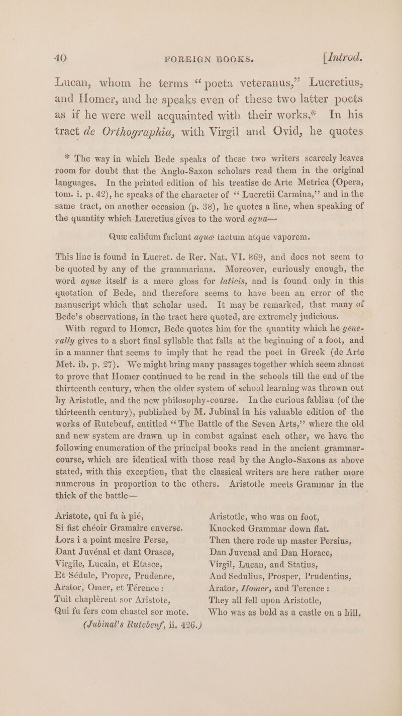 Lucan, whom he terms “ poeta veteranus,” Lucretius, and Homer, and he speaks even of these two latter poets as if he were well acquainted with their works.* In his tract de Orthographia, with Virgil and Ovid, he quotes * The way in which Bede speaks of these two writers scarcely leaves room for doubt that the Anglo-Saxon scholars read them in the original languages. In the printed edition of his treatise de Arte Metrica (Opera, tom. i. p. 42), he speaks of the character of ‘‘ Lucretii Carmina,’’ and in the same tract, on another occasion (p. 38), he quotes a line, when speaking of the quantity which Lucretius gives to the word aqua— Que calidum faciunt aque tactum atque vaporem. This line is found in Lucret. de Rer. Nat. VI. 869, and does not seem to be quoted by any of the grammarians. Moreover, curiously enough, the word aque itself is a mere gloss for laticis, and is found only in this quotation of Bede, and therefore seems to have been an error of the manuscript which that scholar used. It may be remarked, that many of Bede’s observations, in the tract here quoted, are extremely judicious. With regard to Homer, Bede quotes him for the quantity which he gene- rally gives to a short final syllable that falls at the beginning of a foot, and in a manner that seems to imply that he read the poet in Greek (de Arte Met. ib. p. 27). We might bring many passages together which seem almost to prove that Homer continued to be read in the schools till the end of the thirteenth century, when the older system of school learning was thrown out by Aristotle, and the new philosophy-course. Inthe curious fabliau (of the thirteenth century), published by M. Jubinal in his valuable edition of the works of Rutebeuf, entitled ‘‘ The Battle of the Seven Arts,’’ where the old and new system are drawn up in combat against each other, we have the following enumeration of the principal books read in the ancient grammar- course, which are identical with those read by the Anglo-Saxons as above stated, with this exception, that the classical writers are here rather more numerous in proportion to the others. Aristotle meets Grammar in the thick of the battle— Aristote, qui fu 4 pié, Aristotle, who was on foot, Si fist chéoir Gramaire exverse. Knocked Grammar down flat. Lors ia point mesire Perse, Then there rode up master Persius, Dant Juvénal et dant Orasce, Dan Juvenal and Dan Horace, Virgile, Lucain, et Etasce, Virgil, Lucan, and Statius, Kt Sédule, Propre, Prudence, And Sedulius, Prosper, Prudentius, Arator, Omer, et Térence: Arator, Homer, and Terence : Tuit chaplerent sor Aristote, They all fell upon Aristotle, Qui fu fers com chastel sor mote. Who was as bold as a castle on a hill, (Jubinal’s Rutebeuf, ii, 426.)