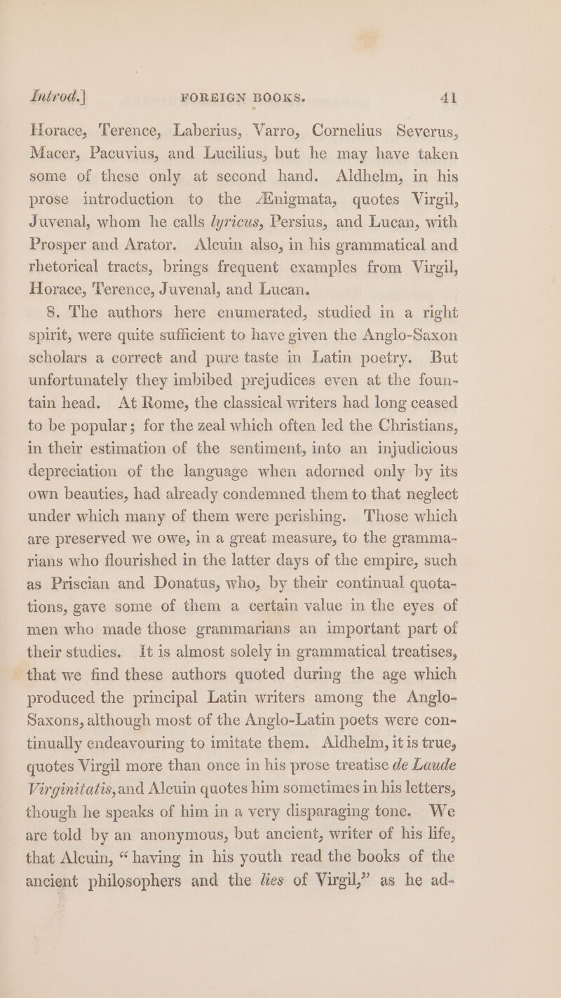 Horace, Terence, Laberius, Varro, Cornelius Severus, Macer, Pacuvius, and Lucilius, but he may have taken some of these only at second hand. Aldhelm, in his prose introduction to the Atnigmata, quotes Virgil, Juvenal, whom he calls lyricus, Persius, and Lucan, with Prosper and Arator. Alcuin also, in his grammatical and rhetorical tracts, brings frequent examples from Virgil, Horace, ‘Terence, Juvenal, and Lucan. 8. The authors here enumerated, studied in a right spirit, were quite sufficient to have given the Anglo-Saxon scholars a correct and pure taste in Latin poetry. But unfortunately they imbibed prejudices even at the foun- tain head. At Rome, the classical writers had long ceased to be popular; for the zeal which often led the Christians, in their estimation of the sentiment, into an injudicious depreciation of the language when adorned only by its own beauties, had already condemned them to that neglect under which many of them were perishing. Those which are preserved we owe, in a great measure, to the gramma- rians who flourished in the latter days of the empire, such as Priscian and Donatus, who, by their continual quota- tions, gave some of them a certain value in the eyes of men who made those grammarians an important part of their studies. It is almost solely in grammatical treatises, that we find these authors quoted during the age which produced the principal Latin writers among the Anglo- Saxons, although most of the Anglo-Latin poets were con- tinually endeavouring to imitate them. Aldhelm, it is true, quotes Virgil more than once in his prose treatise de Laude Virginitatis,and Alcuin quotes him sometimes in his letters, though he speaks of him in a very disparaging tone. We are told by an anonymous, but ancient, writer of his life, that Alcuin, “having in his youth read the books of the ancient philosophers and the lies of Virgil,” as he ad-