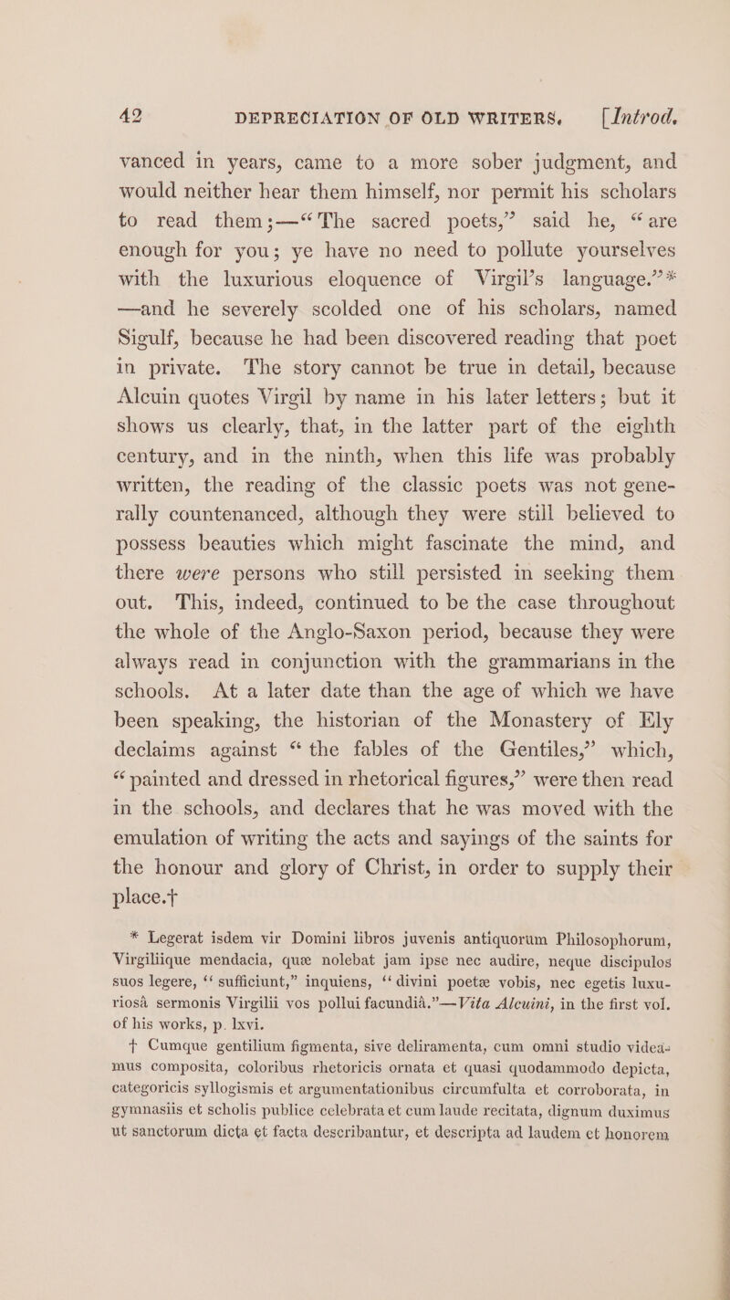 vanced in years, came to a more sober judgment, and would neither hear them himself, nor permit his scholars to read them;—‘“The sacred poets,” said he, “are enough for you; ye have no need to pollute yourselves with the luxurious eloquence of Virgil’s language.” * —and he severely scolded one of his scholars, named Sigulf, because he had been discovered reading that poet in private. The story cannot be true in detail, because Alcuin quotes Virgil by name in his later letters; but it shows us clearly, that, in the latter part of the eighth century, and in the ninth, when this life was probably written, the reading of the classic poets was not gene- rally countenanced, although they were still believed to possess beauties which might fascinate the mind, and there were persons who still persisted in seeking them out. This, indeed, continued to be the case throughout the whole of the Anglo-Saxon period, because they were always read in conjunction with the grammarians in the schools. At a later date than the age of which we have been speaking, the historian of the Monastery of Ely declaims against “the fables of the Gentiles,” which, “‘ yainted and dressed in rhetorical figures,” were then read in the schools, and declares that he was moved with the emulation of writing the acts and sayings of the saints for the honour and glory of Christ, in order to supply their place.t * Legerat isdem vir Domini libros juvenis antiquorum Philosophorum, Virgiliique mendacia, que nolebat jam ipse nec audire, neque discipulos suos legere, ‘‘ sufficiunt,” inquiens, ‘‘divini poet vobis, nec egetis luxu- riosa sermonis Virgilii vos pollui facundia.”—Vita Alcuini, in the first vol. of his works, p. lxvi. + Cumque gentilium figmenta, sive deliramenta, cum omni studio videa- mus composita, coloribus rhetoricis ornata et quasi quodammodo depicta, categoricis syllogismis et argumentationibus circumfulta et corroborata, in gymnasiis et scholis publice celebrata et cum laude recitata, dignum duximus ut sanctorum dicta et facta describantur, et descripta ad laudem et honorem