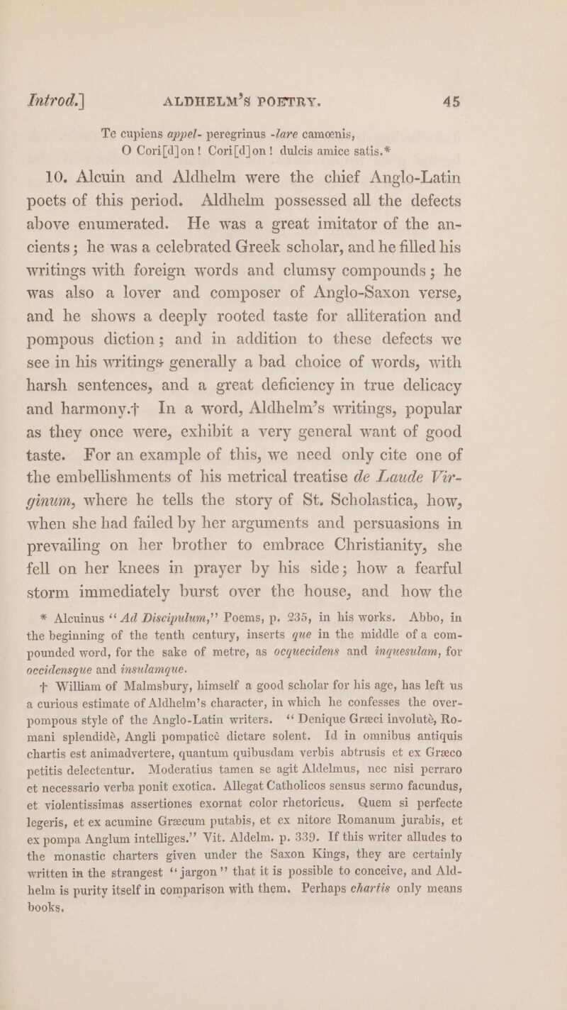 Te cupiens appel- peregrinus -lare camcenis, O Cori[d]on! Cori[d]on! dulcis amice satis.* 10. Alcuin and Aldhelm were the chief Anglo-Latin poets of this period. Aldhelm possessed all the defects above enumerated. He was a great imitator of the an- cients; he was a celebrated Greek scholar, and he filled his writings with foreign words and clumsy compounds; he was also a lover and composer of Anglo-Saxon verse, and he shows a deeply rooted taste for alliteration and pompous diction; and in addition to these defects we see in his writings generally a bad choice of words, with harsh sentences, and a great deficiency in true delicacy and harmony.t In a word, Aldhelm’s writings, popular as they once were, exhibit a very general want of good taste. For an example of this, we need only cite one of the embellishments of his metrical treatise de Laude Vir- ginum, where he tells the story of St. Scholastica, how, when she had failed by her arguments and persuasions in prevailing on her brother to embrace Christianity, she fell on her knees in prayer by his side; how a fearful storm immediately burst over the house, and how the * Alcuinus ‘‘ Ad Discipulum,’’ Poems, p. 235, in his works. Abbo, in the beginning of the tenth century, inserts que in the middle of a com- pounded word, for the sake of metre, as ocquecidens and imguesulam, for occidensque and insulamque. + William of Malmsbury, himself a good scholar for his age, has left us a curious estimate of Aldhelm’s character, in which he confesses the over- pompous style of the Anglo-Latin writers. ‘‘ Denique Greci involute, Ro- mani splendidé, Angli pompaticé dictare solent. Id in omnibus antiquis chartis est animadvertere, quantum quibusdam verbis abtrusis et ex Greeco petitis delectentur. Moderatius tamen se agit Aldelmus, nec nisi perraro et necessario verba ponit exotica. Allegat Catholicos sensus sermo facundus, et violentissimas assertiones exornat color rhetoricus. Quem si perfecte legeris, et ex acumine Greecum putabis, et ex nitore Romanum jurabis, et ex pompa Anglum intelliges.’’ Vit. Aldelm. p. 339. If this writer alludes to the monastic charters given under the Saxon Kings, they are certainly written in the strangest ‘‘ jargon’? that it is possible to conceive, and Ald- helm is purity itself in comparison with them. Perhaps chartis only means books,