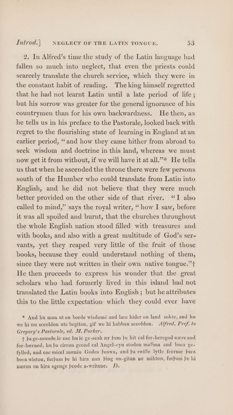 2. In Alfred’s time the study of the Latin language had fallen so much into neglect, that even the priests could scarcely translate the church service, which they were in the constant habit of reading. The king himself regretted that he had not learnt Latin until a late period of life ; but his sorrow was greater for the general ignorance of his countrymen than for his own backwardness. He then, as he tells us in his preface to the Pastorale, looked back with regret to the flourishing state of learning in England at an earlier period, “and how they came hither from abroad to seek wisdom and doctrine in this land, whereas we must now get it from without, if we will have it at all.”* He tells us that when he ascended the throne there were few persons south of the Humber who could translate from Latin into English, and he did not believe that they were much better provided on the other side of that river. “I also called to mind,” says the royal writer, “how I saw, before it was all spoiled and burnt, that the churches throughout the whole English nation stood filled with treasures and with books, and also with a great multitude of God’s ser- vants, yet they reaped very little of the fruit of those books, because they could understand nothing of them, since they were not written in their own native tongue.” He then proceeds to express his wonder that the great scholars who had formerly lived in this island had not translated the Latin books into English; but he attributes this to the little expectation: which they could ever have * And hu man uton borde wisdomé and lare hider on land solte, and hu we hi nu sceoldon ute begitan, gif we hi habban sceoldon. Alfred, Pref. to Gregory’s Pastorale, ed. M. Parker. + pa ge-munde ic eac huic ge-seah zr bam pe hit eal for-heregod were and for-berned, hu pa circan geond eal Angel-cyn stodon maSma and boca ge- fylled, and eac micel meniu Godes beawa, and pa swide lytle feorme para boca wiston, forpam pe hi hira nan ping on-gitan ne mihton, forbam }e hi neron on hira agenge peode a-writene, Ld,