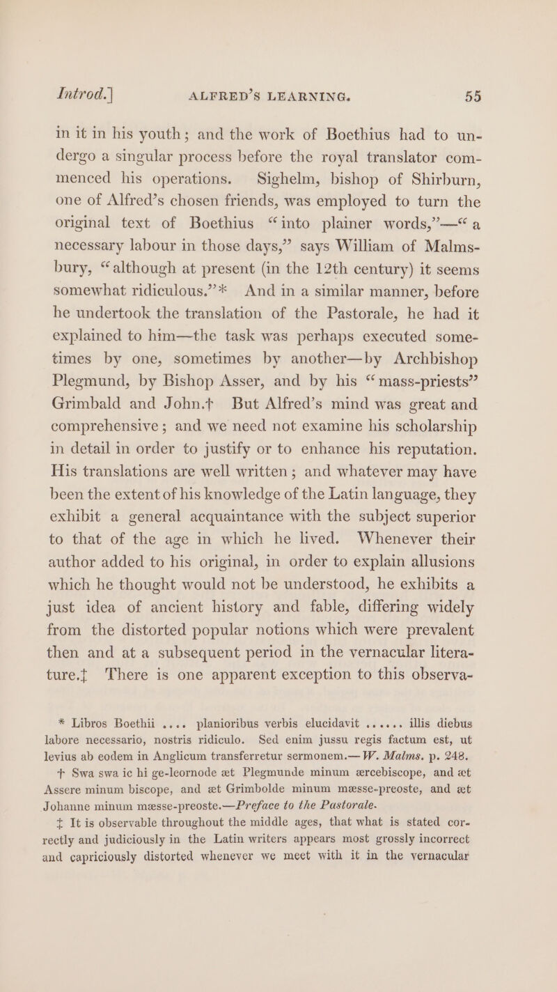 in it in his youth; and the work of Boethius had to un- dergo a singular process before the royal translator com- menced his operations. Sighelm, bishop of Shirburn, one of Alfred’s chosen friends, was employed to turn the original text of Boethius “into plainer words,”—“a necessary labour in those days,” says William of Malms- bury, “although at present (in the 12th century) it seems somewhat ridiculous.”* And in a similar manner, before he undertook the translation of the Pastorale, he had it explained to him—the task was perhaps executed some- times by one, sometimes by another—by Archbishop Plegmund, by Bishop Asser, and by his “ mass-priests” Grimbald and John.t But Alfred’s mind was great and comprehensive ; and we need not examine his scholarship in detail in order to justify or to enhance his reputation. His translations are well written; and whatever may have been the extent of his knowledge of the Latin language, they exhibit a general acquaintance with the subject superior to that of the age in which he lived. Whenever their author added to his original, in order to explain allusions which he thought would not be understood, he exhibits a just idea of ancient history and fable, differing widely from the distorted popular notions which were prevalent then and at a subsequent period in the vernacular litera- ture.t There is one apparent exception to this observa- * Libros Boethii .... planioribus verbis elucidavit ...... illis diebus labore necessario, nostris ridiculo. Sed enim jussu regis factum est, ut levius ab eodem in Anglicum transferretur sermonem.— W. Malms. p. 248. + Swa swa ic hi ge-leornode et Plegmunde minum ercebiscope, and xt Assere minum biscope, and xt Grimbolde minum messe-preoste, and et Johanne minum messe-preoste.—Preface to the Pastorale. + It is observable throughout the middle ages, that what is stated cor- rectly and judiciously in the Latin writers appears most grossly incorrect and capriciously distorted whenever we meet with it in the vernacular