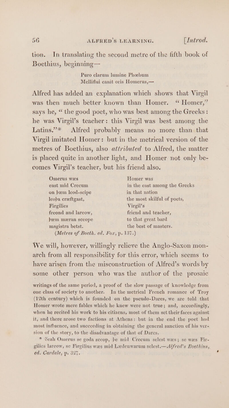 tion. In translating the second metre of the fifth book of Boethius, beginning— Puro clarum lumine Phoebum Melliflui canit oris Homerus,— Alfred has added an explanation which shows that Virgil was then much better known than Homer. ‘“ Homer,” says he, “ the good poet, who was best among the Greeks : he was Virgil’s teacher: this Virgil was best among the Latins.”* Alfred probably means no more than that Vireil imitated Homer: but in the metrical version of the metres of Boethius, also attributed to Alfred, the matter is placed quite in another light, and Homer not only be- comes Virgil’s teacher, but his friend also. Omerus wees Tomer was east mid Crecum in the east among the Grecks on bem leod-scipe in that nation leoba creeftgast, the most skilful of poets, Firgilies Virgil’s freond and lareow, friend and teacher, bem meran sceope to that great bard magistra betst. the best of masters. (Metres of Boeth, ed. Fox, p. 137.) We will, however, willingly relieve the Anglo-Saxon mon- arch from all responsibality for this error, which seems to have arisen from the misconstruction of Alfred’s words by some other person who was the author of the prosaic writings of the same period, a proof of the slow passage of knowledge from one class of society to another. In the metrical French romance of Troy (12th century) which is founded on the pseudo-Dares, we are told that Homer wrote mere fables which he knew were not true; and, accordingly, when he recited his work to his citizens, most of them set their faces against it, and there arose two factions at Athens: but in the end the poet had most influence, and succeeding in obtaining the general sanction of his ver- sion of the story, to the disadvantage of that of Dares. * Seah Omerus se goda sceop, pe mid Crecum selest wees; se wes Fir- gilies lareow, se Firgilius wes mid Ladenwarum selest.—A/fred’s Boethius, ed. Cardale, p. 327.
