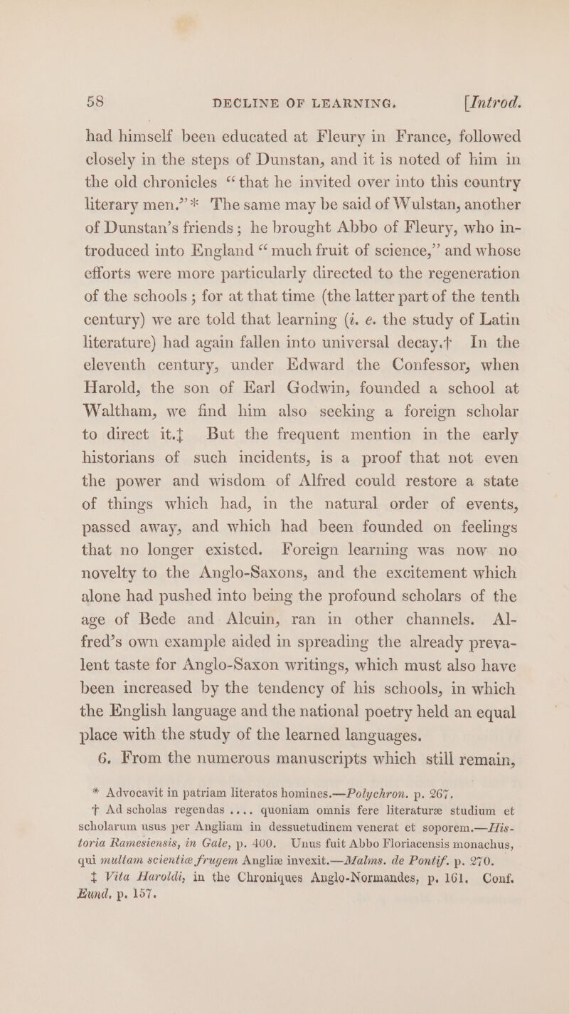 had himself been educated at Fleury in France, followed closely in the steps of Dunstan, and it is noted of him in the old chronicles “that he invited over into this country literary men.”’* The same may be said of Wulstan, another of Dunstan’s friends; he brought Abbo of Fleury, who in- troduced into England “ much fruit of science,” and whose efforts were more particularly directed to the regeneration of the schools ; for at that time (the latter part of the tenth century) we are told that learning (¢. e. the study of Latin literature) had again fallen into universal decay.t In the eleventh century, under Edward the Confessor, when Harold, the son of Earl Godwin, founded a school at Waltham, we find him also seeking a foreign scholar to direct it.[ But the frequent mention in the early historians of such incidents, is a proof that not even the power and wisdom of Alfred could restore a state of things which had, in the natural order of events, passed away, and which had been founded on feelings that no longer existed. Foreign learning was now no novelty to the Anglo-Saxons, and the excitement which alone had pushed into being the profound scholars of the age of Bede and Alcuin, ran in other channels. Al- fred’s own example aided in spreading the already preva- lent taste for Anglo-Saxon writings, which must also have been increased by the tendency of his schools, in which the English language and the national poetry held an equal place with the study of the learned languages. 6, From the numerous manuscripts which still remain, * Advocavit in patriam literatos homines.—Polychron. p. 267. T Adscholas regendas.... quoniam omnis fere literature studium et scholarum usus per Angliam in dessuetudinem venerat et soporem.—His- toria Ramesiensis, in Gale, p. 400. Unus fuit Abbo Floriacensis monachus, qui muliam scientie frugem Angliz invexit.—Malms. de Pontif. p. 270. { Vita Haroldi, in the Chroniques Anglo-Normandes, p. 161. Conf. Hund, p. 157.