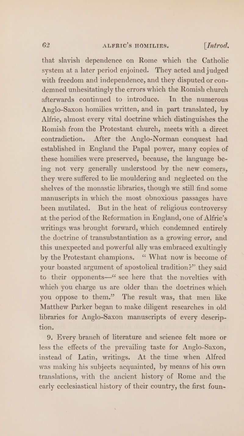 that slavish dependence on Rome which the Catholic system at a later period enjoined. They acted and judged with freedom and independence, and they disputed or con- demned unhesitatingly the errors which the Romish church afterwards continued to introduce. [In the numerous Anglo-Saxon homilies written, and in part translated, by Alfric, almost every vital doctrine which distinguishes the Romish from the Protestant church, meets with a direct contradiction. After the Anglo-Norman conquest had established in England the Papal power, many copies of these homilies were preserved, because, the language be- ing not very generally understood by the new comers, they were suffered to lie mouldering and neglected on the shelves of the monastic libraries, though we still find some manuscripts in which the most obnoxious passages have been mutilated. But in the heat of religious controversy at the period of the Reformation in England, one of Alfric’s writings was brought forward, which condemned entirely the doctrine of transubstantiation as a growing error, and this unexpected and powerful ally was embraced exultingly by the Protestant champions. “ What now is become of your boasted argument of apostolical tradition?” they said to their opponents—* see here that the novelties with which you charge us are older than the doctrines which you oppose to them.” The result was, that men like Matthew Parker began to make diligent researches in old libraries for Anglo-Saxon manuscripts of every descrip- tion. 9. Every branch of literature and science felt more or less the effects of the prevailing taste for Anglo-Saxon, instead of Latin, writings. At the time when Alfred was making his subjects acquainted, by means of his own translations, with the ancient history of Rome and the early ecclesiastical history of their country, the first foun-