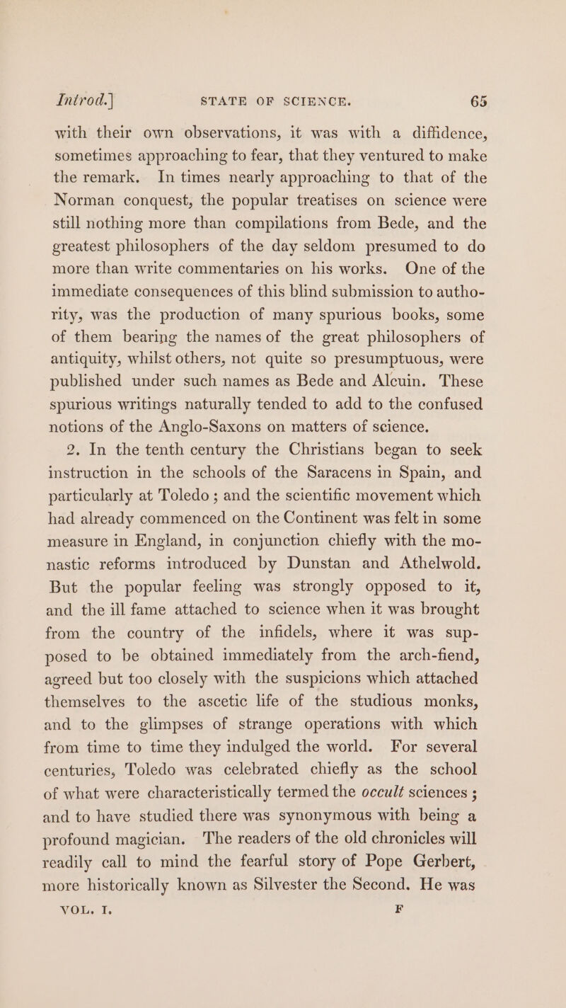with their own observations, it was with a diffidence, sometimes approaching to fear, that they ventured to make the remark. In times nearly approaching to that of the Norman conquest, the popular treatises on science were still nothing more than compilations from Bede, and the greatest philosophers of the day seldom presumed to do more than write commentaries on his works. One of the immediate consequences of this blind submission to autho- rity, was the production of many spurious books, some of them bearing the names of the great philosophers of antiquity, whilst others, not quite so presumptuous, were published under such names as Bede and Alcuin. These spurious writings naturally tended to add to the confused notions of the Anglo-Saxons on matters of science. 2, In the tenth century the Christians began to seek instruction in the schools of the Saracens in Spain, and particularly at Toledo ; and the scientific movement which had already commenced on the Continent was felt in some measure in England, in conjunction chiefly with the mo- nastic reforms introduced by Dunstan and Athelwold. But the popular feeling was strongly opposed to it, and the ill fame attached to science when it was brought from the country of the infidels, where it was sup- posed to be obtained immediately from the arch-fiend, agreed but too closely with the suspicions which attached themselves to the ascetic life of the studious monks, and to the glimpses of strange operations with which from time to time they indulged the world. For several centuries, Toledo was celebrated chiefly as the school of what were characteristically termed the occult sciences ; and to have studied there was synonymous with being a profound magician. The readers of the old chronicles will readily call to mind the fearful story of Pope Gerhert, more historically known as Silvester the Second. He was VOL. I. F