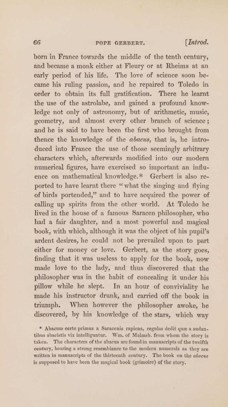 born in France towards the middle of the tenth century, and became a monk either at Fleury or at Rheims at an early period of his life. The love of science soon be- came his ruling passion, and he repaired to Toledo in order to obtain its full gratification. There he learnt the use of the astrolabe, and gained a profound know- ledge not only of astronomy, but of arithmetic, music, geometry, and almost every other branch of science ; and he is said to have been the first who brought from thence the knowledge of the abacus, that is, he intro- duced into France the use of those seemingly arbitrary characters which, afterwards modified into our modern numerical figures, have exercised so important an influ- ence on mathematical knowledge.* Gerbert is also re- ported to have learnt there “what the singing and flying of birds portended,” and to have acquired the power of calling up spirits from the other world. At Toledo he lived in the house of a famous Saracen philosopher, who had a fair daughter, and a most powerful and magical book, with which, although it was the object of his pupil’s ardent desires, he could not be prevailed upon to part either for money or love. Gerbert, as the story goes, finding that it was useless to apply for the book, now made love to the lady, and thus discovered that the philosopher was in the habit of concealing it under his pillow while he slept. In an hour of conviviality he made his instructor drunk, and carried off the book in triumph. When however the philosopher awoke, he discovered, by his knowledge of the stars, which way * Abacum certe primus a Saracenis rapiens, regulas dedit que a sudan- tibus abacistis vix intelliguntur. Wm. of Malmsb. from whom the story is taken. The characters of the abacus are foundin manuscripts of the twelfth century, bearing a strong resemblance to the modern numerals as they are written in manuscripts of the thirteenth century. The book on the abacus is supposed to have been the magical book (grimoire) of the story.