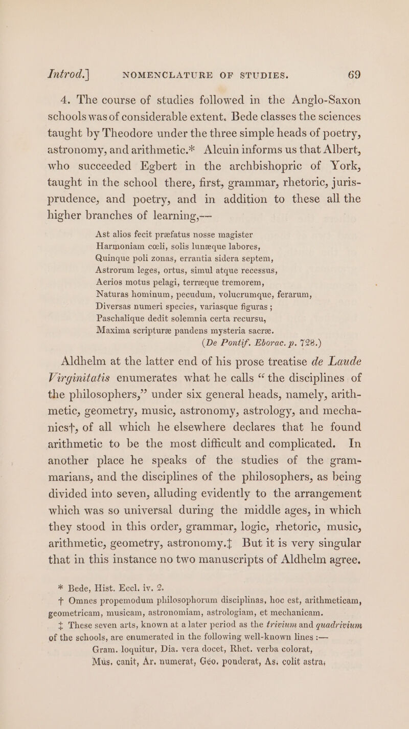 4, The course of studies followed in the Anglo-Saxon schools was of considerable extent. Bede classes the sciences taught by Theodore under the three simple heads of poetry, astronomy, and arithmetic.* Alcuin informs us that Albert, who succeeded Egbert in the archbishopric of York, taught in the school there, first, grammar, rhetoric, juris- prudence, and poetry, and in addition to these all the higher branches of learning,-— Ast alios fecit prefatus nosse magister Harmoniam cceli, solis luneque labores, Quinque poli zonas, errantia sidera septem, Astrorum leges, ortus, simul atque recessus, Aerios motus pelagi, terreeque tremorem, Naturas hominum, pecudum, volucrumque, ferarum, Diversas numeri species, variasque figuras ; Paschalique dedit solemnia certa recursu, Maxima scripture pandens mysteria sacre. (De Pontif. Eborac. p. 728.) Aldhelm at the latter end of his prose treatise de Laude Virginitatis enumerates what he calls “ the disciplines of the philosophers,” under six general heads, namely, arith- metic, geometry, music, astronomy, astrology, and mecha- nics}, of all which he elsewhere declares that he found arithmetic to be the most difficult and complicated. In another place he speaks of the studies of the gram- marians, and the disciplines of the philosophers, as being divided into seven, alluding evidently to the arrangement which was so universal during the middle ages, in which they stood in this order, grammar, logic, rhetoric, music, arithmetic, geometry, astronomy.{ But it is very singular that in this instance no two manuscripts of Aldhelm agree. * Bede, Hist. Eccl. iv. 2. + Omnes propemodum philosophorum disciplinas, hoc est, arithmeticam, geometricam, musicam, astronomiam, astrologiam, et mechanicam. + These seven arts, known at a later period as the trivium and quadrivium of the schools, are enumerated in the following well-known lines :— Gram. loquitur, Dia. vera docet, Rhet. verba colorat, Mus, canit, Ar, numerat, Géo, ponderat, As, colit astra,