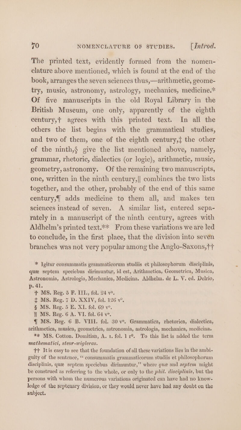 The printed text, evidently formed from the nomen- clature above mentioned, which is found at the end of the book, arranges the seven sciences thus,—arithmetic, geome- try, music, astronomy, astrology, mechanics, medicine.* Of five manuscripts in the old Royal Library in the British Museum, one only, apparently of the eighth century,t agrees with this printed text. In all the others the list begins with the grammatical studies, and two of them, one of the eighth century,{ the other of the ninth,$ give the list mentioned above, namely, grammar, rhetoric, dialectics (or logic), arithmetic, music, geometry, astronomy. Of the remaining two manuscripts, one, written in the ninth century,|| combines the two lists together, and the other, probably of the end of this same century, adds medicine to them all, and makes ten sciences instead of seven. A similar list, entered sepa- rately in a manuscript of the ninth century, agrees with Aldhelm’s printed text.** From these variations we are led to conclude, in the first place, that the division into seven branches was not very popular among the Anglo-Saxons, ft * Tgitur consummatis grammaticorum studiis et philosophorum disciplinis, quee septem speciebus dirimuntur, id est, Arithmetica, Geometrica, Musica, Astronomia, Astrologia, Mechanica, Medicina. Aldhelm. de L. V. ed. Delrio, p. 41. Tt MS. Reg. 5 F. IIT., fol. 24 v°. t MS. Reg. 7 D. XXIV, fol. 126 v°. § MS. Reg. 5 E. XI. fol. 69 v°. ]| MS. Reg. 6 A. VI. fol. 64 ve. q MS. Reg. 6 B. VIII. fol. 30 v°. Grammatica, rhetorica, dialectica, arithmetica, musica, geometrica, astronomia, astrologia, mechanica, medicina. ** MS. Cotton. Domitian, A. 1. fol. 1 r®. To this list is added the term mathematici, steor-wigleras. Tr Itis easy to see that the foundation of all these variations lies in the ambi- guity of the sentence, ‘‘ consummatis grammaticorum studiis et philosophorum disciplinis, que septem speciebus dirimuntur,’’ where gue and septem might be construed as referring to the whole, or only to the phil. disciplinis, but the persons with whom the numerous variations originated can have had no know- ledge of the septenary division, or they would never haye had any doubt on the subject.