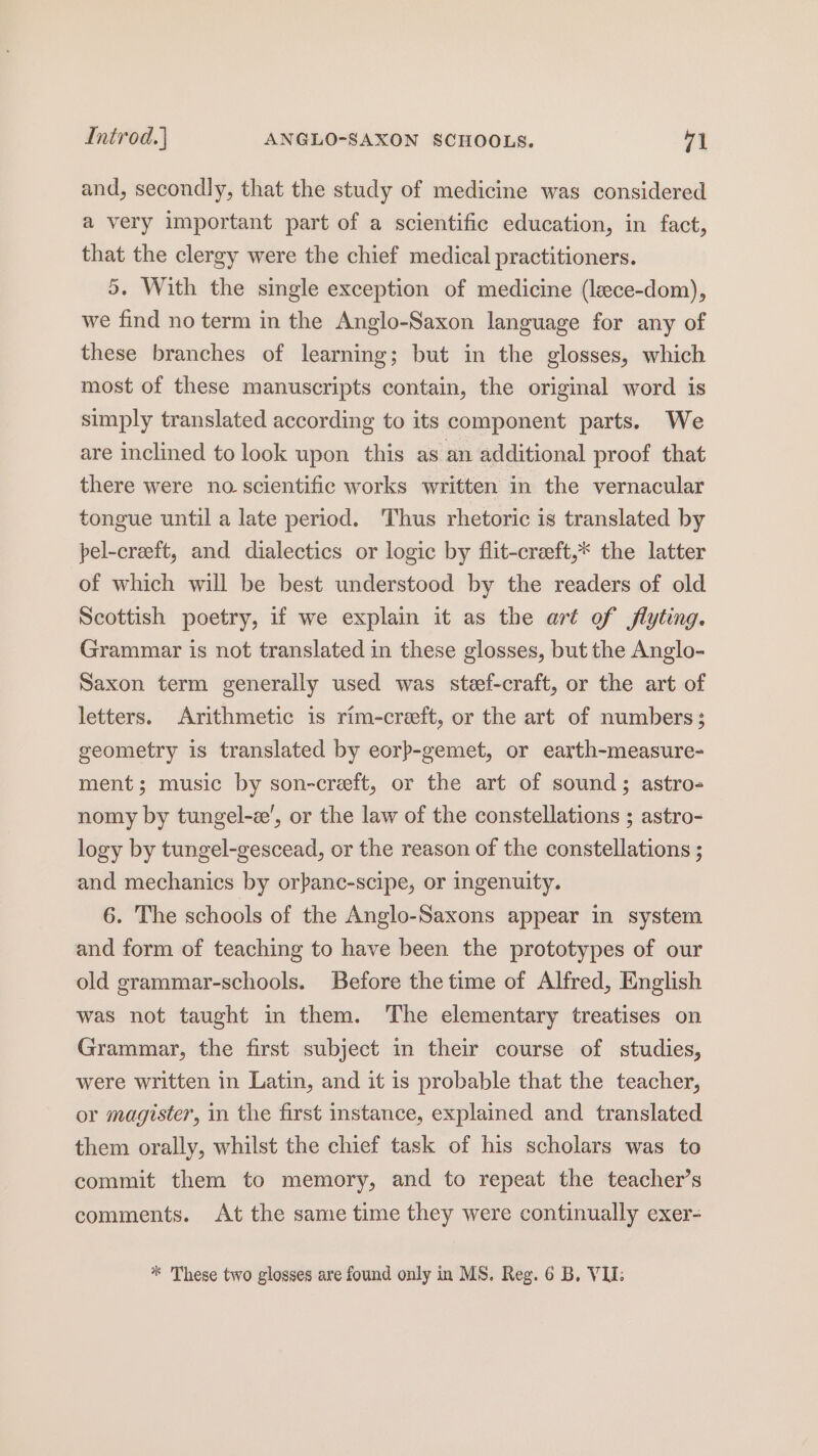 Introd.] ANGLO-SAXON SCHOOLS. 71 and, secondly, that the study of medicine was considered a very important part of a scientific education, in fact, that the clergy were the chief medical practitioners. 5. With the single exception of medicine (lece-dom), we find no term in the Anglo-Saxon language for any of these branches of learning; but in the glosses, which most of these manuscripts contain, the original word is simply translated according to its component parts. We are inclined to look upon this as an additional proof that there were no scientific works written in the vernacular tongue until a late period. Thus rhetoric is translated by pel-creeft, and dialectics or logic by flit-creeft,* the latter of which will be best understood by the readers of old Scottish poetry, if we explain it as the art of flyting. Grammar is not translated in these glosses, but the Anglo- Saxon term generally used was steef-craft, or the art of letters. Arithmetic is rim-creeft, or the art of numbers; geometry is translated by eorp-gemet, or earth-measure- ment; music by son-creft, or the art of sound; astro- nomy by tungel-z’, or the law of the constellations ; astro- logy by tungel-gescead, or the reason of the constellations ; and mechanics by orpane-scipe, or ingenuity. 6. The schools of the Anglo-Saxons appear in system and form of teaching to have been the prototypes of our old grammar-schools. Before the time of Alfred, English was not taught in them. The elementary treatises on Grammar, the first subject in their course of studies, were written in Latin, and it is probable that the teacher, or magister, in the first instance, explained and translated them orally, whilst the chief task of his scholars was to commit them to memory, and to repeat the teacher’s comments. At the same time they were continually exer-