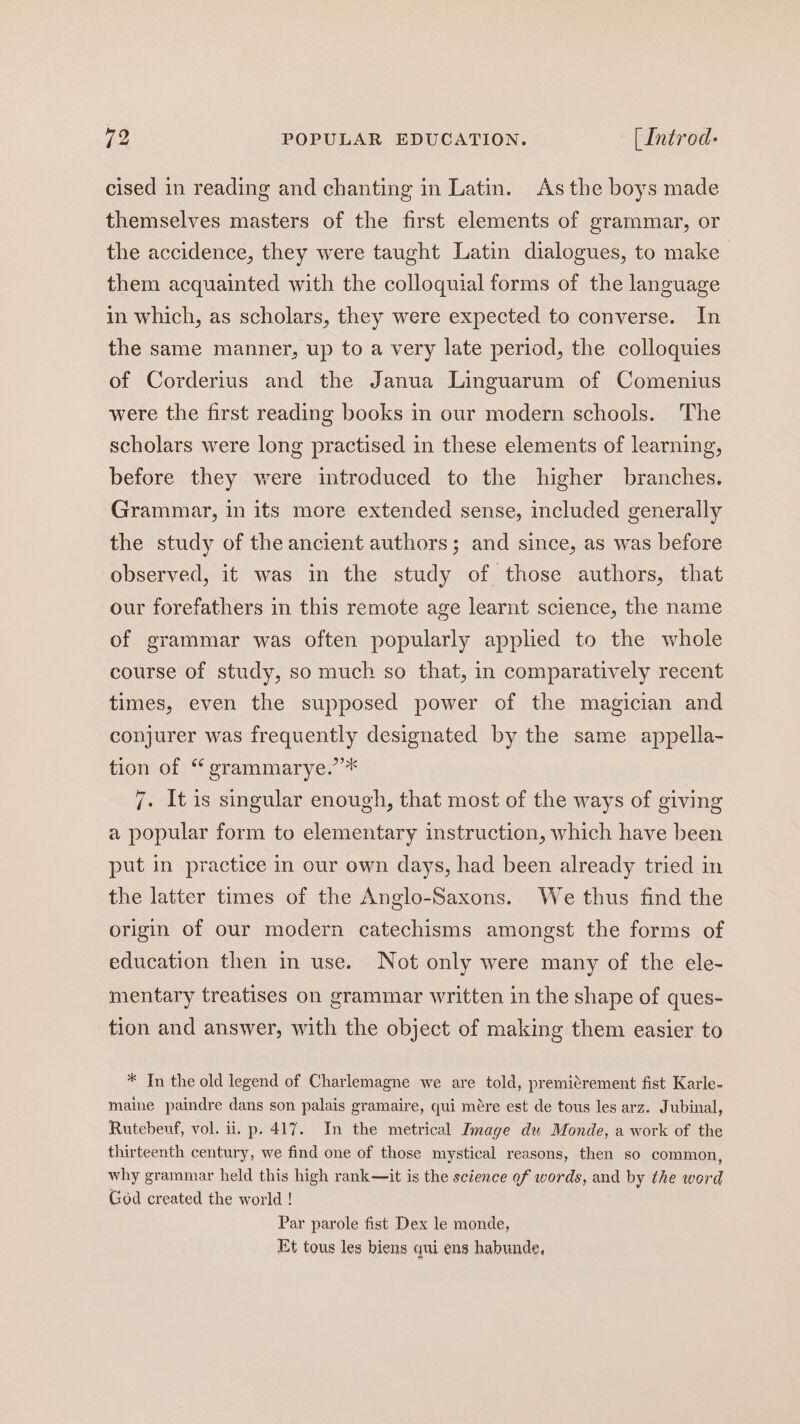 cised in reading and chanting in Latin. As the boys made themselves masters of the first elements of grammar, or the accidence, they were taught Latin dialogues, to make them acquainted with the colloquial forms of the language in which, as scholars, they were expected to converse. In the same manner, up to a very late period, the colloquies of Corderius and the Janua Linguarum of Comenius were the first reading books in our modern schools. The scholars were long practised in these elements of learning, before they were introduced to the higher branches. Grammar, in its more extended sense, included generally the study of the ancient authors; and since, as was before observed, it was in the study of those authors, that our forefathers in this remote age learnt science, the name of grammar was often popularly applied to the whole course of study, so much so that, in comparatively recent times, even the supposed power of the magician and conjurer was frequently designated by the same appella- tion of “ grammarye.’’* 7. It is singular enough, that most of the ways of giving a popular form to elementary instruction, which have been put in practice in our own days, had been already tried in the latter times of the Anglo-Saxons. We thus find the origin of our modern catechisms amongst the forms of education then in use. Not only were many of the ele- mentary treatises on grammar written in the shape of ques- tion and answer, with the object of making them easier to * In the old legend of Charlemagne we are told, premitrement fist Karle- maine paindre dans son palais gramaire, qui mére est de tous les arz. Jubinal, Rutebeuf, vol. ii. p. 417. In the metrical Image du Monde, a work of the thirteenth century, we find one of those mystical reasons, then so common, why grammar held this high rank—it is the science of words, and by the word God created the world ! Par parole fist Dex le monde, Et tous les biens qui ens habunde,
