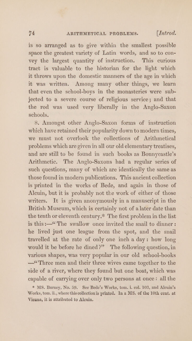 is so arranged as to give within the smallest possible space the greatest variety of Latin words, and so to con- vey the largest quantity of instruction. This curious tract is valuable to the historian for the light which it throws upon the domestic manners of the age in which it was written. Among many other things, we learn that even the school-boys in the monasteries were sub- jected to a severe course of religious service; and that the rod was used very liberally in the Anglo-Saxon schools. 8. Amongst other Anglo-Saxon forms of instruction which have retained their popularity down to modern times, we must not overlook the collections of Arithmetical problems which are given in all our old elementary treatises, and are still to be found in such books as Bonnycastle’s Arithmetic. The Anglo-Saxons had a regular series of such questions, many of which are identically the same as those found in modern publications. This ancient collection is printed in the works of Bede, and again in those of Alcuin, but it is probably not the work of either of those writers. It is given anonymously in a manuscript in the British Museum, which is certainly not of a later date than the tenth or eleventh century.* The first problem in the list is this:—“'The swallow once invited the snail to dinner: he lived just one league from the spot, and the snail travelled at the rate of only one inch a day: how long would it be before he dined?” The following question, in various shapes, was very popular in our old school-books —“<Three men and their three wives came together to the side of a river, where they found but one boat, which was capable of carrying over only two persons at once: all the * MS. Burney, No. 59. See Bede’s Works, tom. i. col. 103, and Alcuin’s Works, tom. ii., where this collectionis printed. Ina MS. of the 10th cent. at Vienna, it is attributed to Alcuin.