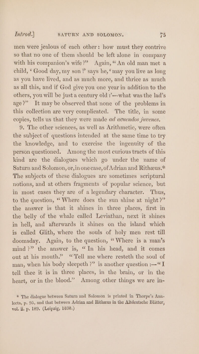 Introd.) SATURN AND SOLOMON. 45 men were jealous of each other: how must they contrive so that no one of them should be left alone in company with his companion’s wife?” Again, “An old man met a child, ‘ Good day, my son!’ says he, ‘may you live as long as you have lived, and as much more, and thrice as much as all this, and if God give you one year in addition to the others, you will be just a century old :’—-what was the lad’s age?” It may be observed that none of the problems in this collection are very complicated. The title, in some copies, tells us that they were made ad acuendos juvenes. 9. The other sciences, as well as Arithmetic, were often the subject of questions intended at the same time to try the knowledge, and to exercise the ingenuity of the person questioned. Among the most curious tracts of this kind are the dialogues which go under the name of Saturn and Solomon, or,in onecase, of Adrian and Ritheus.* The subjects of these dialogues are sometimes scriptural notions, and at others fragments of popular science, but in most cases they are of a legendary character. Thus, ~ to the question, ““ Where does the sun shine at night ?” the answer is that it shines in three places, first in the belly of the whale called Leviathan, next it shines in hell, and afterwards it shines on the island which is called Glith, where the souls of holy men rest till doomsday. Again, to the question, “ Where is a man’s mind ?” the answer is, “ In his head, and it comes out at his mouth.” “Tell me where resteth the soul of man, when his body sleepeth ?” is another question :—“I tell thee it is in three places, in the brain, or in the heart, or in the blood.” Among other things we are in- * The dialogue between Saturn and Solomon is printed in Thorpe’s Ana- lecta, p. 95, and that between Adrian and Ritheeus in the Altdeutsche Blatter, vol. ii, p. 189. (Leipzig, 1838.)