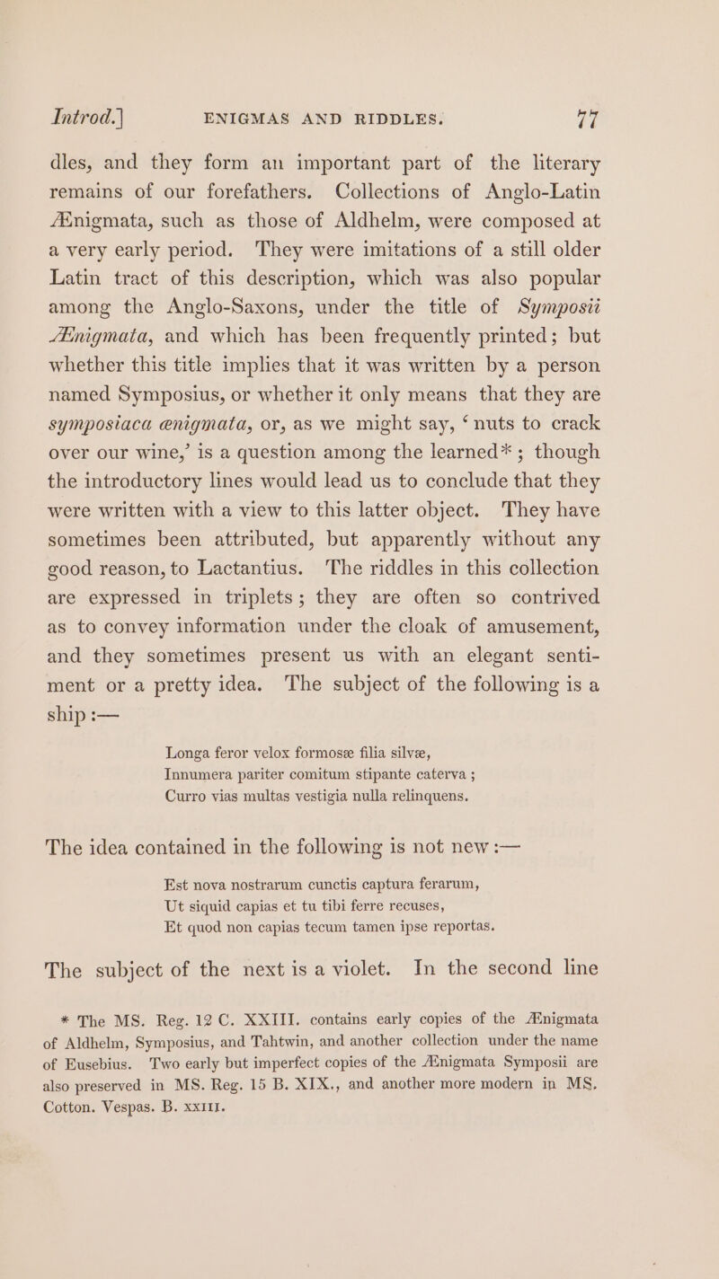 Introd.| ENIGMAS AND RIDDLES. ya dles, and they form an important part of the literary remains of our forefathers. Collections of Anglo-Latin Ainigmata, such as those of Aldhelm, were composed at a very early period. ‘They were imitations of a still older Latin tract of this description, which was also popular among the Anglo-Saxons, under the title of Symposii inigmata, and which has been frequently printed; but whether this title implies that it was written by a person named Symposius, or whether it only means that they are symposiaca enigmata, or, as we might say, ‘nuts to crack over our wine,’ is a question among the learned*; though the introductory lines would lead us to conclude that they were written with a view to this latter object. They have sometimes been attributed, but apparently without any good reason, to Lactantius. The riddles in this collection are expressed in triplets; they are often so contrived as to convey information under the cloak of amusement, and they sometimes present us with an elegant senti- ment or a pretty idea. The subject of the following is a ship :— Longa feror velox formosee filia silvee, Tnnumera pariter comitum stipante caterva ; Curro vias multas vestigia nulla relinquens. The idea contained in the following 1s not new :— Est nova nostrarum cunctis captura ferarum, Ut siquid capias et tu tibi ferre recuses, Et quod non capias tecum tamen ipse reportas. The subject of the next is a violet. In the second line * The MS. Reg. 12 C. XXIII. contains early copies of the Ainigmata of Aldhelm, Symposius, and Tahtwin, and another collection under the name of Eusebius. Two early but imperfect copies of the A‘nigmata Symposii are also preserved in MS. Reg. 15 B. XIX., and another more modern in MS, Cotton. Vespas. B. xxi1r.