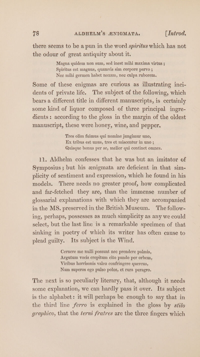 there seems to be a pun in the word spiritus which has not the odour of great antiquity about it. Magna quidem non sum, sed inest mihi maxima virtus ; Spiritus est magnus, quamvis sim corpore parvo ; Nec mihi germen habet noxam, nec culpa ruborem. Some of these enigmas are curious as illustrating inci- dents of private life. The subject of the following, which bears a different title in different manuscripts, is certainly some kind of liquor composed of three principal ingre- dients: according to the gloss in the margin of the oldest manuscript, these were honey, wine, and pepper. Tres olim fuimus qui nomine jungimur uno, Ex tribus est unus, tres et miscentur in uno ; Quisque bonus per se, melior qui continet omnes. 11. Aldhelm confesses that he was but an imitator of Symposius; but his anigmata are deficient in that sim- plicity of sentiment and expression, which he found in his models. There needs no greater proof, how complicated and far-fetched they are, than the immense number of glossarial explanations with which they are accompanied in the MS. preserved in the British Museum. The follow- ing, perhaps, possesses as much simplicity as any we could select, but the last line is a remarkable specimen of that sinking in poetry of which its writer has often cause to plead guilty. Its subject is the Wind. Cermere me nulli possunt nec prendere palmis, Argutum vocis crepitum cito pando per orbem, Viribus horrisonis valeo confringere quercus, Nam superos ego pulso polos, et rura peragro. The next is so peculiarly literary, that, although it needs some explanation, we can hardly pass it over. Its subject is the alphabet: 1¢ will perhaps be enough to say that in the third line ferro is explained in the gloss by sfilo graphico, that the terni fratres are the three fingers which