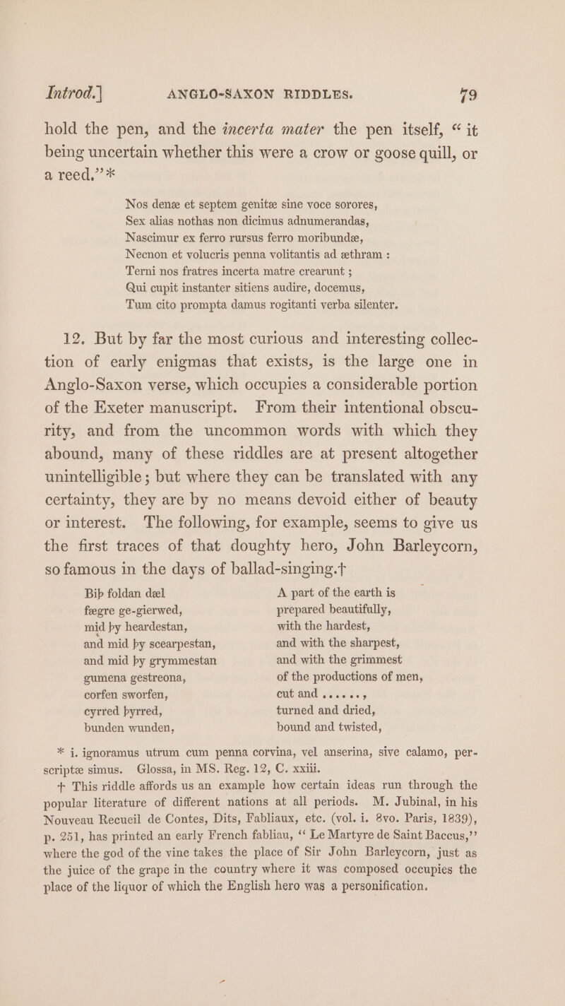 hold the pen, and the incerta mater the pen itself, “ it being uncertain whether this were a crow or goose quill, or a reed,’ * Nos denee et septem genitee sine voce sorores, Sex alias nothas non dicimus adnumerandas, Nascimur ex ferro rursus ferro moribunde, Necnon et volucris penna volitantis ad zthram : Terni nos fratres incerta matre crearunt ; Qui cupit instanter sitiens audire, docemus, Tum cito prompta damus rogitanti verba silenter. 12. But by far the most curious and interesting collec- tion of early enigmas that exists, is the large one in Anglo-Saxon verse, which occupies a considerable portion of the Exeter manuscript. From their intentional obscu- rity, and from the uncommon words with which they abound, many of these riddles are at present altogether unintelligible; but where they can be translated with any certainty, they are by no means devoid either of beauty or interest. The following, for example, seems to give us the first traces of that doughty hero, John Barleycorn, so famous in the days of ballad-singing.t Bib foldan deel A part of the earth is feegre ge-gierwed, prepared beautifully, mid py heardestan, with the hardest, and mid by scearpestan, and with the sharpest, and mid by grymmestan and with the grimmest gumena gestreona, of the productions of men, corfen sworfen, cut and «ise dss cyrred byrred, turned and dried, bunden wunden, bound and twisted, * i, ignoramus utrum cum penna corvina, vel anserina, sive calamo, per- scripte simus. Glossa, in MS. Reg. 12, C. xxiii. + This riddle affords us an example how certain ideas run through the popular literature of different nations at all periods. M. Jubinal, in his Nouveau Recueil de Contes, Dits, Fabliaux, etc. (vol. i. 8vo. Paris, 1839), p- 251, has printed an early French fabliau, ‘‘ Le Martyre de Saint Baccus,”’ where the god of the vine takes the place of Sir John Barleycorn, just as the juice of the grape in the country where it was composed occupies the place of the liquor of which the English hero was a personification.