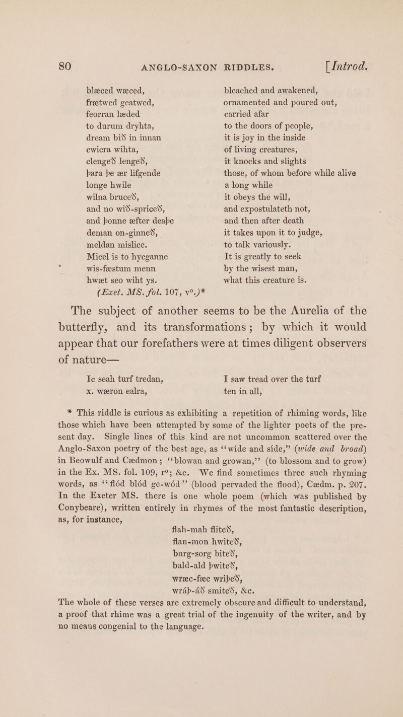 bleced weeced, bleached and awakened, freetwed geatwed, ornamented and poured out, feorran leded carried afar to durum dryhta, to the doors of people, dream bid in innan it is joy in the inside cwicra wihta, of living creatures, clenged lenges, it knocks and slights bara be eer lifgende those, of whom before while alive longe hwile a long while wilna bruces, it obeys the will, and no wid-sprices, and expostulateth not, and bonne efter deabe and then after death deman on-ginne®, it takes upon it to judge, meldan mislice. to talk variously. Micel is to hycganne It is greatly to seek a wis-festum menn by the wisest man, hweet seo wiht ys. what this creature is. (Exet. MS. fol. 107, v°.)* The subject of another seems to be the Aurelia of the butterfly, and its transformations; by which it would appear that our forefathers were at times diligent observers of nature— Ic seah turf tredan, I saw tread over the turf xX. weeron ealra, ten in all, * This riddle is curious as exhibiting a repetition of rhiming words, like those which have been attempted by some of the lighter poets of the pre- sent day. Single lines of this kind are not uncommon scattered over the Anglo-Saxon poetry of the best age, as ‘‘wide and side,” (wide and broad) in Beowulf and Ceedmon; ‘‘blowan and growan,’’ (to blossom and to grow) in the Ex. MS. fol. 109, r°; &c. We find sometimes three such rhyming words, as ‘‘fldd blé6d ge-w6d”’ (blood pervaded the flood), Cedm. p. 207. In the Exeter MS. there is one whole poem (which was published by Conybeare), written entirely in rhymes of the most fantastic description, as, for instance, flah-mah fliteS, flan-mon hwite’s, burg-sorg bite’, bald-ald bwiteS, wreec-feec wribed, wrap-45 smited, &c. The whole of these verses are extremely obscure and difficult to understand, a proof that rhime was a great trial of the ingenuity of the writer, and by no means congenial to the language.