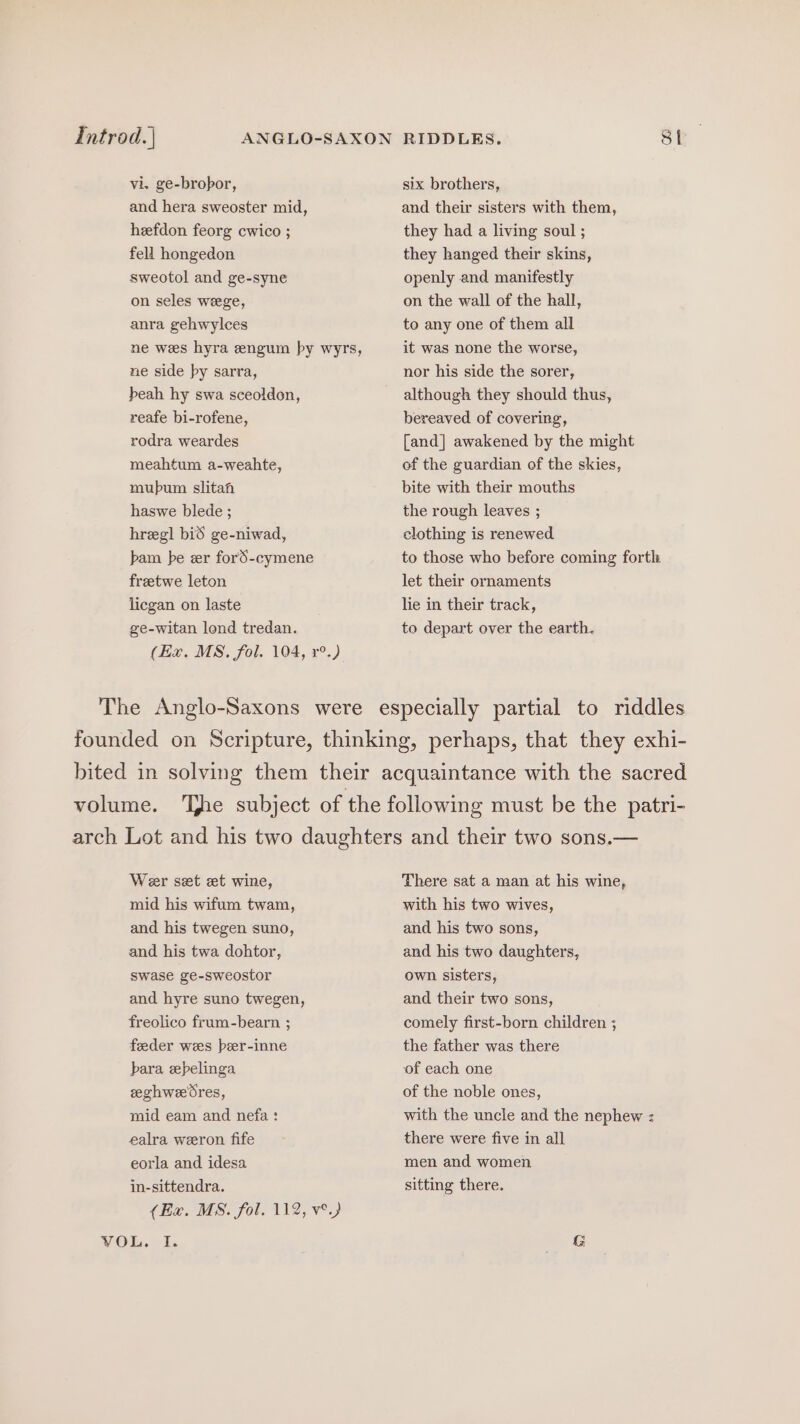 Introd. | vi. ge-brobor, and hera sweoster mid, heefdon feorg cwico ; fell hongedon sweotol and ge-syne on seles weege, anra gehwylces ne wes hyra engum by wyrs, ne side py sarra, beah hy swa sceoldon, reafe bi-rofene, rodra weardes meahtum a-weahte, mubum slitah haswe blede ; hregl bid ge-niwad, bam be er ford-cymene freetwe leton licgan on laste ge-witan lond tredan. (Ex. MS. fol. 104, r°.) The Anglo-Saxons were six brothers, and their sisters with them, they had a living soul ; they hanged their skins, openly and manifestly on the wall of the hall, to any one of them all it was none the worse, nor his side the sorer, although they should thus, bereaved of covering, [and] awakened by the might of the guardian of the skies, bite with their mouths the rough leaves ; clothing is renewed to those who before coming forth let their ornaments lie in their track, to depart over the earth. Wer set et wine, mid his wifum twam, and his twegen suno, and his twa dohtor, swase ge-sweostor and hyre suno twegen, freolico frum-bearn ; feeder wees beer-inne bara epelinga eghwedres, mid eam and nefa : ealra weeron fife eorla and idesa in-sittendra. (Ex. MS. fol. 112, ve) VOL. I. There sat a man at his wine, with his two wives, and his two sons, and his two daughters, own sisters, and their two sons, comely first-born children ; the father was there of each one of the noble ones, with the uncle and the nephew : there were five in all men and women sitting there.