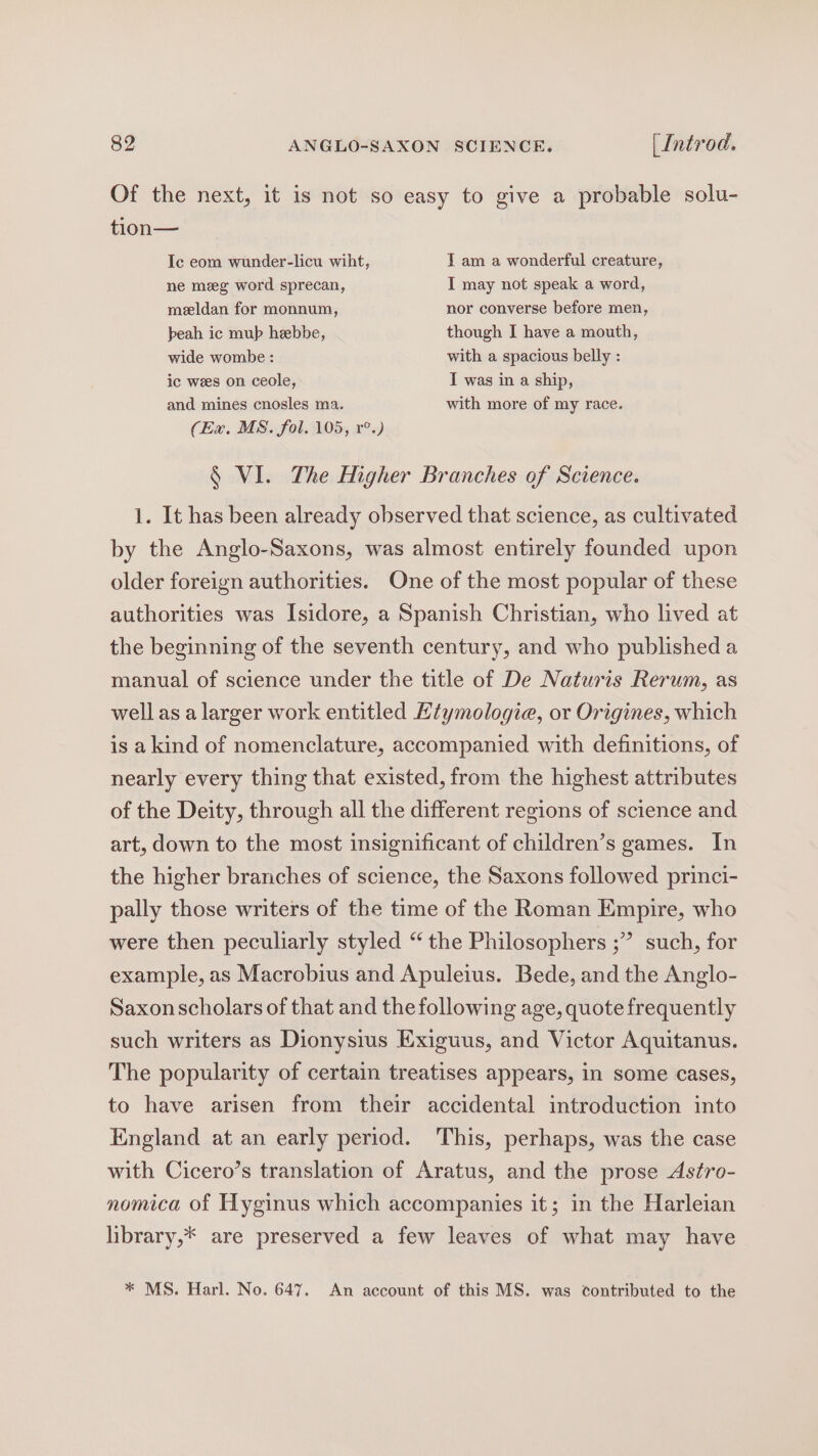 Of the next, it is not so easy to give a probable solu- tion— Ic eom wunder-licu wiht, I am a wonderful creature, ne meg word sprecan, I may not speak a word, meeldan for monnum, nor converse before men, beah ic mup hebbe, though I have a mouth, wide wombe : with a spacious belly : ic wees on ceole, IT was in a ship, and mines cnosles ma. with more of my race. (Ex. MS. fol. 105, r°.) § VI. The Higher Branches of Science. 1. It has been already observed that science, as cultivated by the Anglo-Saxons, was almost entirely founded upon older foreign authorities. One of the most popular of these authorities was Isidore, a Spanish Christian, who lived at the beginning of the seventh century, and who published a manual of science under the title of De Naturis Rerum, as well as a larger work entitled Etymologie, or Origines, which is akind of nomenclature, accompanied with definitions, of nearly every thing that existed, from the highest attributes of the Deity, through all the different regions of science and art, down to the most insignificant of children’s games. In the higher branches of science, the Saxons followed princi- pally those writers of the time of the Roman Empire, who > such, for were then peculiarly styled “ the Philosophers ;’ example, as Macrobius and Apuleius. Bede, and the Anglo- Saxon scholars of that and the following age, quote frequently such writers as Dionysius Exiguus, and Victor Aquitanus. The popularity of certain treatises appears, in some cases, to have arisen from their accidental introduction into England at an early period. This, perhaps, was the case with Cicero’s translation of Aratus, and the prose Astro- nomica of Hyginus which accompanies it; in the Harleian library,* are preserved a few leaves of what may have * MS. Harl. No. 647. An account of this MS. was contributed to the