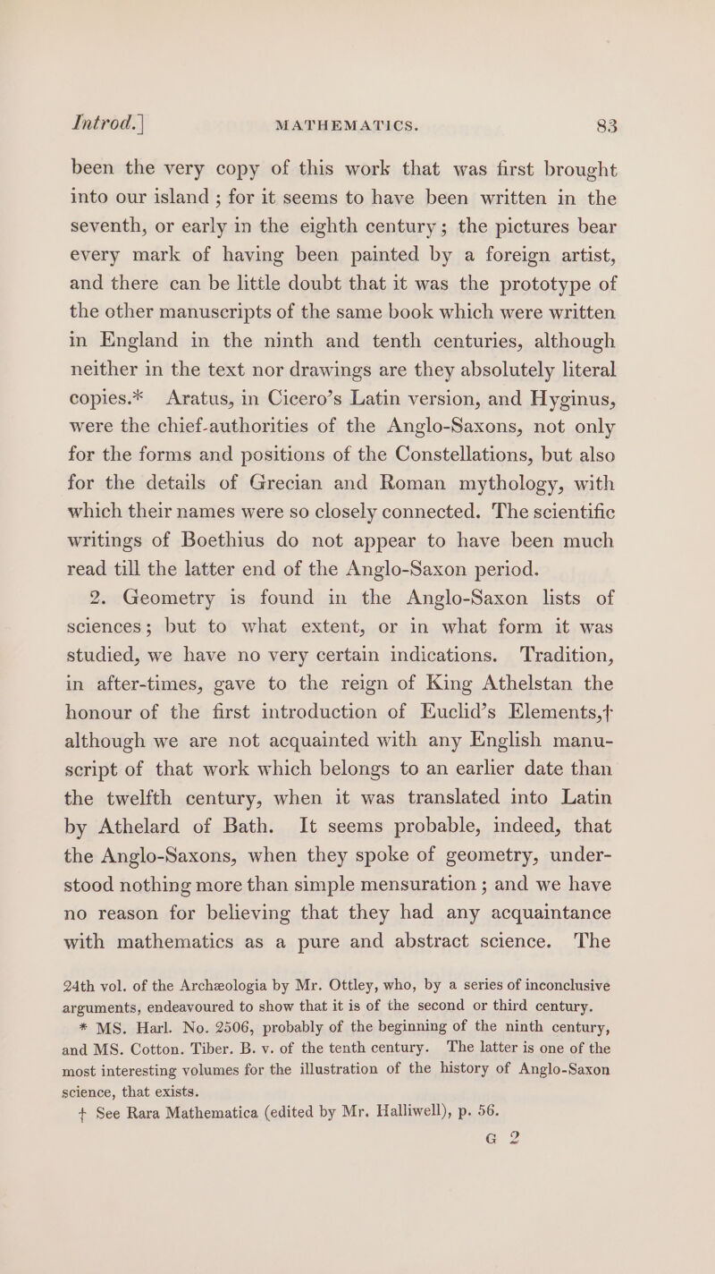 been the very copy of this work that was first brought into our island ; for it seems to have been written in the seventh, or early in the eighth century; the pictures bear every mark of having been painted by a foreign artist, and there can be little doubt that it was the prototype of the other manuscripts of the same book which were written in England in the ninth and tenth centuries, although neither in the text nor drawings are they absolutely literal copies.* Aratus, in Cicero’s Latin version, and Hyginus, were the chief-authorities of the Anglo-Saxons, not only for the forms and positions of the Constellations, but also for the details of Grecian and Roman mythology, with which their names were so closely connected. The scientific writings of Boethius do not appear to have been much read till the latter end of the Anglo-Saxon period. 2. Geometry is found in the Anglo-Saxon lists of sciences; but to what extent, or in what form it was studied, we have no very certain indications. Tradition, in after-times, gave to the reign of King Athelstan the honour of the first introduction of Euclid’s Elements,t although we are not acquainted with any English manu- script of that work which belongs to an earlier date than the twelfth century, when it was translated into Latin by Athelard of Bath. It seems probable, indeed, that the Anglo-Saxons, when they spoke of geometry, under- stood nothing more than simple mensuration ; and we have no reason for believing that they had any acquaintance with mathematics as a pure and abstract science. The 24th vol. of the Archeologia by Mr. Ottley, who, by a series of inconclusive arguments, endeavoured to show that it is of the second or third century. * MS. Harl. No. 2506, probably of the beginning of the ninth century, and MS. Cotton. Tiber. B. v. of the tenth century. The latter is one of the most interesting volumes for the illustration of the history of Anglo-Saxon science, that exists. + See Rara Mathematica (edited by Mr. Halliwell), p. 56. G 2