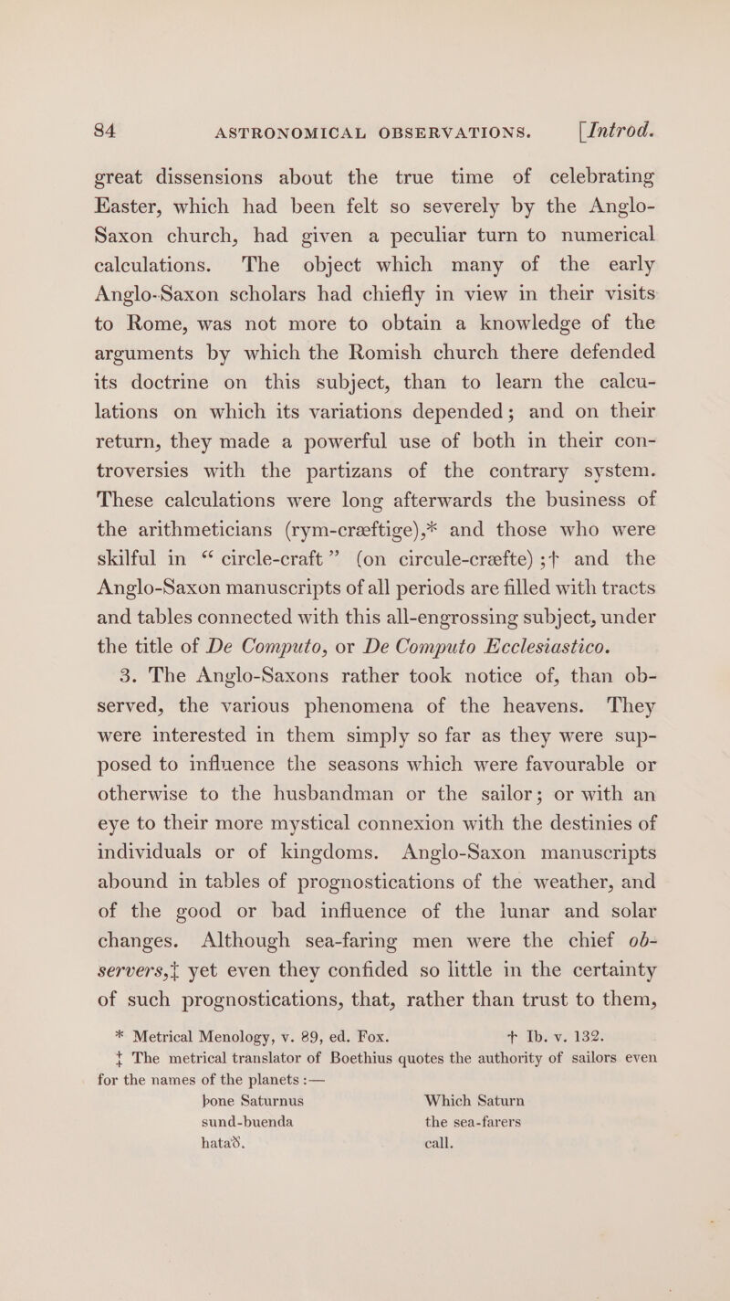 great dissensions about the true time of celebrating Easter, which had been felt so severely by the Anglo- Saxon church, had given a peculiar turn to numerical calculations. The object which many of the early Anglo-Saxon scholars had chiefly in view in their visits to Rome, was not more to obtain a knowledge of the arguments by which the Romish church there defended its doctrine on this subject, than to learn the calcu- lations on which its variations depended; and on their return, they made a powerful use of both in their con- troversies with the partizans of the contrary system. These calculations were long afterwards the business of the arithmeticians (rym-creftige),* and those who were skilful in “ circle-craft”’ (on circule-crefte) ;+ and the Anglo-Saxon manuscripts of all periods are filled with tracts and tables connected with this all-engrossing subject, under the title of De Computo, or De Computo Ecclesiastico. 3. The Anglo-Saxons rather took notice of, than ob- served, the various phenomena of the heavens. They were interested in them simply so far as they were sup- posed to influence the seasons which were favourable or otherwise to the husbandman or the sailor; or with an eye to their more mystical connexion with the destinies of individuals or of kingdoms. Anglo-Saxon manuscripts abound in tables of prognostications of the weather, and of the good or bad influence of the lunar and solar changes. Although sea-faring men were the chief o6- servers,{ yet even they confided so little in the certainty of such prognostications, that, rather than trust to them, * Metrical Menology, v. 89, ed. Fox. + Tv 182; { The metrical translator of Boethius quotes the authority of sailors even for the names of the planets :— bone Saturnus Which Saturn sund-buenda the sea-farers hata. call.