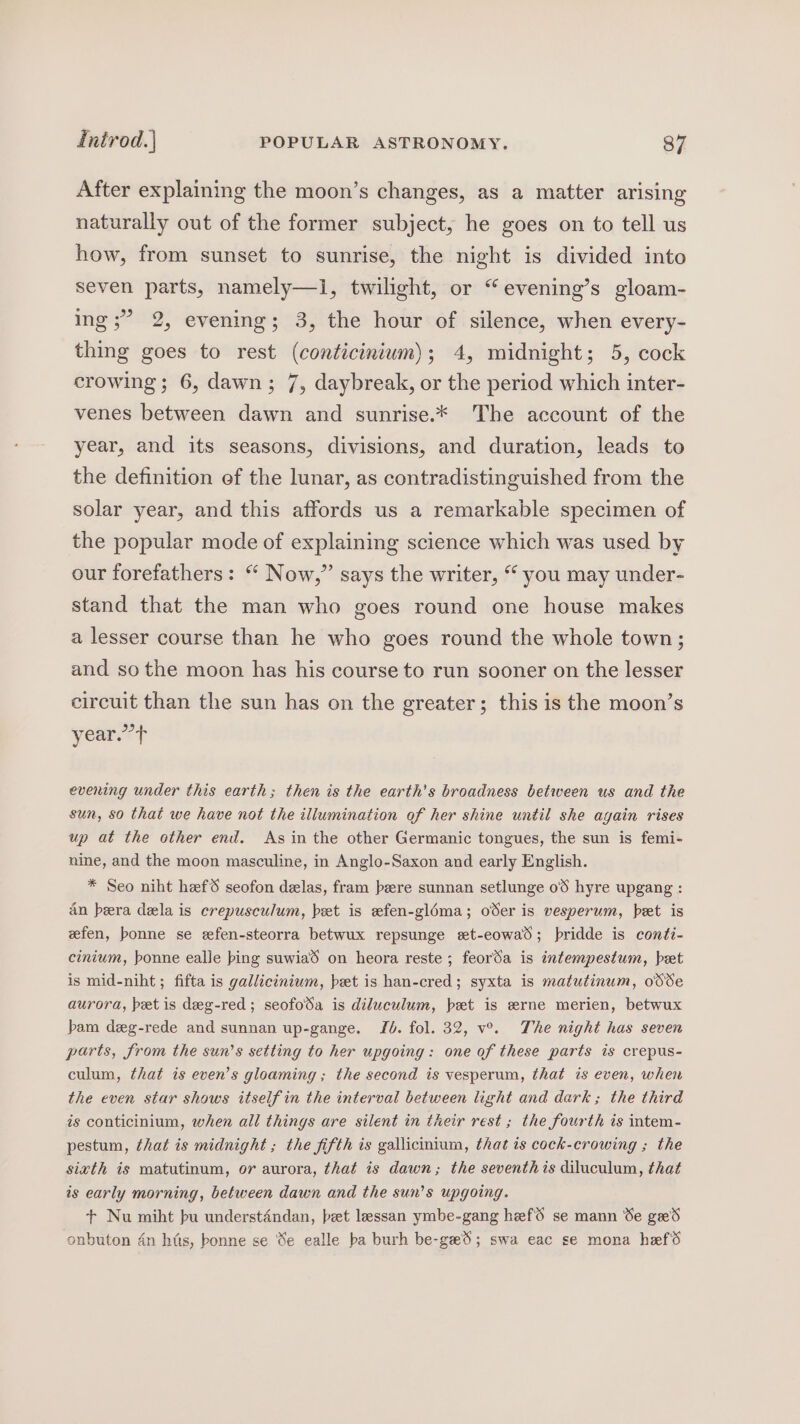After explaining the moon’s changes, as a matter arising naturally out of the former subject, he goes on to tell us how, from sunset to sunrise, the night is divided into seven parts, namely—1, twilight, or “evening’s gloam- ing ;” 2, evening; 3, the hour of silence, when every- thing goes to rest (conticinium); 4, midnight; 5, cock crowing; 6, dawn; 7, daybreak, or the period which inter- venes between dawn and sunrise.* The account of the year, and its seasons, divisions, and duration, leads to the definition ef the lunar, as contradistinguished from the solar year, and this affords us a remarkable specimen of the popular mode of explaining science which was used by our forefathers: “ Now,” says the writer, “ you may under- stand that the man who goes round one house makes a lesser course than he who goes round the whole town; and so the moon has his course to run sooner on the lesser circuit than the sun has on the greater; this is the moon’s year.”’t evening under this earth; then is the earth's broadness between us and the sun, 80 that we have not the illumination of her shine until she again rises up at the other end. Asin the other Germanic tongues, the sun is femi- nine, and the moon masculine, in Anglo-Saxon and early English. * Seo niht heef seofon delas, fram bere sunnan setlunge 0% hyre upgang : dn beera dela is crepusculum, bet is efen-gloma; oSer is vesperum, bet is wfen, bonne se efen-steorra betwux repsunge wt-eowad; pridde is conti- cinium, bonne ealle bing suwiad on heora reste ; feorda is intempestum, bet is mid-niht; fifta is gallicinium, bet is han-cred; syxta is matutinum, odSe aurora, bet is deg-red; seofoda is diluculum, bet is erne merien, betwux bam deg-rede and sunnan up-gange, Jb. fol. 32, v°. The night has seven parts, from the sun’s setting to her upgoing: one of these parts is crepus- culum, that is even’s gloaming ; the second is vesperum, that is even, when the even star shows itself in the interval between light and dark; the third is conticinium, when all things are silent in their rest ; the fourth is intem- pestum, that is midnight ; the fifth is gallicintum, that is cock-crowing ; the sixth is matutinum, or aurora, that is dawn; the seventh is diluculum, that is early morning, between dawn and the sun’s upgoing. + Nu miht bu understéndan, bet lessan ymbe-gang heefS se mann Se ged onbuton 4n hits, bonne se Se ealle ba burh be-ged; swa eac se mona hefd