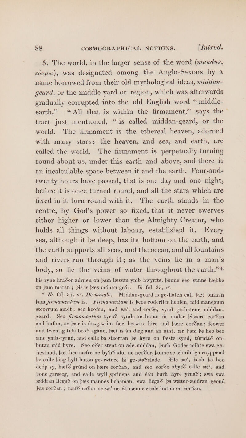5. The world, in the larger sense of the word (mundus, xdopos), was designated among the Anglo-Saxons by a name borrowed from their old mythological ideas, meddan- geard, or the middle yard or region, which was afterwards gradually corrupted into the old English word “ middle- earth.” “All that is within the firmament,” says the — tract just mentioned, “is called middan-geard, or the world. The firmament is the ethereal heaven, adorned with many stars; the heaven, and sea, and earth, are ealled the world. The firmament is perpetually turning round about us, under this earth and above, and there is an incalculable space between it and the earth. Four-and- twenty hours have passed, that is one day and one night, before it is once turned round, and all the stars which are fixed in it turn round with it. The earth stands in the centre, by God’s power so fixed, that it never swerves either higher or lower than the Almighty Creator, who holds all things without labour, established it. HEvery sea, although it be deep, has its bottom on the earth, and the earth supports all seas, and the ocean, and all fountains and rivers run through it; as the veins lie in a man’s body, so le the veins of water throughout the earth.”* his ryne hraSor afirnen on pam lessan ymb-hwyrfte, bonne seo sunne hebbe on bam maran ; pis is bes ménan gedr. Jb. fol. 35, r°. * Ib. fol. 37, v°. De mundo. Middan-geard is ge-haten eall bet binnan bam firmamentum is. Firmamentum is beos roderlice heofen, mid manegum steorrum amét ; seo heofen, and se’, and eorde, synd ge-hatene middan- geard. Seo firmamentum tyrnS symle on-butan tis under pissere eorSan and bufon, ac peer is (n-ge-rim fec betwux hire and bere eorSan; feower and twentig tida beoS agdne, beet is 4n deg and dn niht, er bam be heo beo zene ymb-tyrnd, and ealle ba steorran be hyre on feste synd, tirniad on- butan mid hyre. Seo oder stent on wle-middan, burh Godes mihte swa ge- feestnod, pet heo nefre ne by’h6 ufor ne neodor, bonne se aelmihtiga scyppend be ealle bing hylt buton ge-swince hi ge-staSelode. AZlc sx’, beah be heo dedép sy, hefS grind on bere eorSan, and seo eorde abyr6 ealle se’, and bone garsecg, and ealle wyll-springas and é4n burh hyre yrnad; swa swa zddran licga on pees mannes lichaman, swa licgaS ba weter-zddran geond bas eordan ; nef naSor ne see! ne éa&amp; neenne stede buton on eordan. .