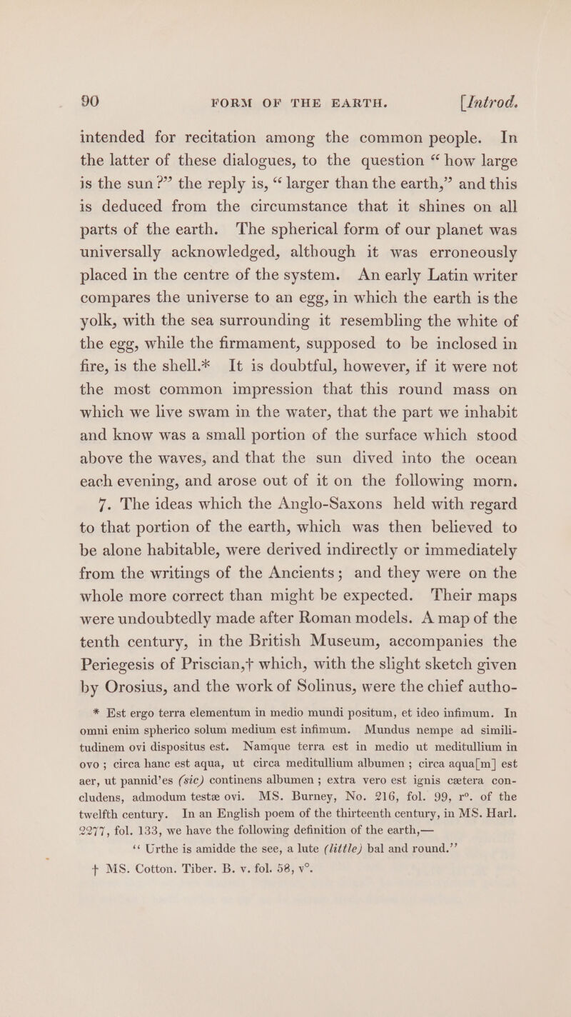 intended for recitation among the common people. In the latter of these dialogues, to the question “ how large is the sun?” the reply is, “ larger than the earth,” and this is deduced from the circumstance that it shines on all parts of the earth. ‘The spherical form of our planet was universally acknowledged, although it was erroneously placed in the centre of the system. An early Latin writer compares the universe to an egg, in which the earth is the yolk, with the sea surrounding it resembling the white of the egg, while the firmament, supposed to be inclosed in fire, is the shell.* It is doubtful, however, if it were not the most common impression that this round mass on which we live swam in the water, that the part we inhabit and know was a small portion of the surface which stood above the waves, and that the sun dived into the ocean each evening, and arose out of it on the following morn. 7. The ideas which the Anglo-Saxons held with regard to that portion of the earth, which was then believed to be alone habitable, were derived indirectly or immediately from the writings of the Ancients; and they were on the whole more correct than might be expected. Their maps were undoubtedly made after Roman models. A map of the tenth century, in the British Museum, accompanies the Periegesis of Priscian,t which, with the slight sketch given by Orosius, and the work of Solinus, were the chief autho- * Est ergo terra elementum in medio mundi positum, et ideo infimum. In omni enim spherico solum medium est infimum. Mundus nempe ad simili- tudinem ovi dispositus est. Namque terra est in medio ut meditullium in ovo; circa hanc est aqua, ut circa meditullium albumen ; circa aqua[m] est aer, ut pannid’es (sic) continens albumen ; extra vero est ignis cetera con- cludens, admodum teste ovi. MS. Burney, No. 216, fol. 99, r°. of the twelfth century. In an English poem of the thirteenth century, in MS. Harl. 2277, fol. 133, we have the following definition of the earth,— ‘‘ Urthe is amidde the see, a lute (little) bal and round.’’ + MS. Cotton. Tiber. B. v. fol. 58, v°.