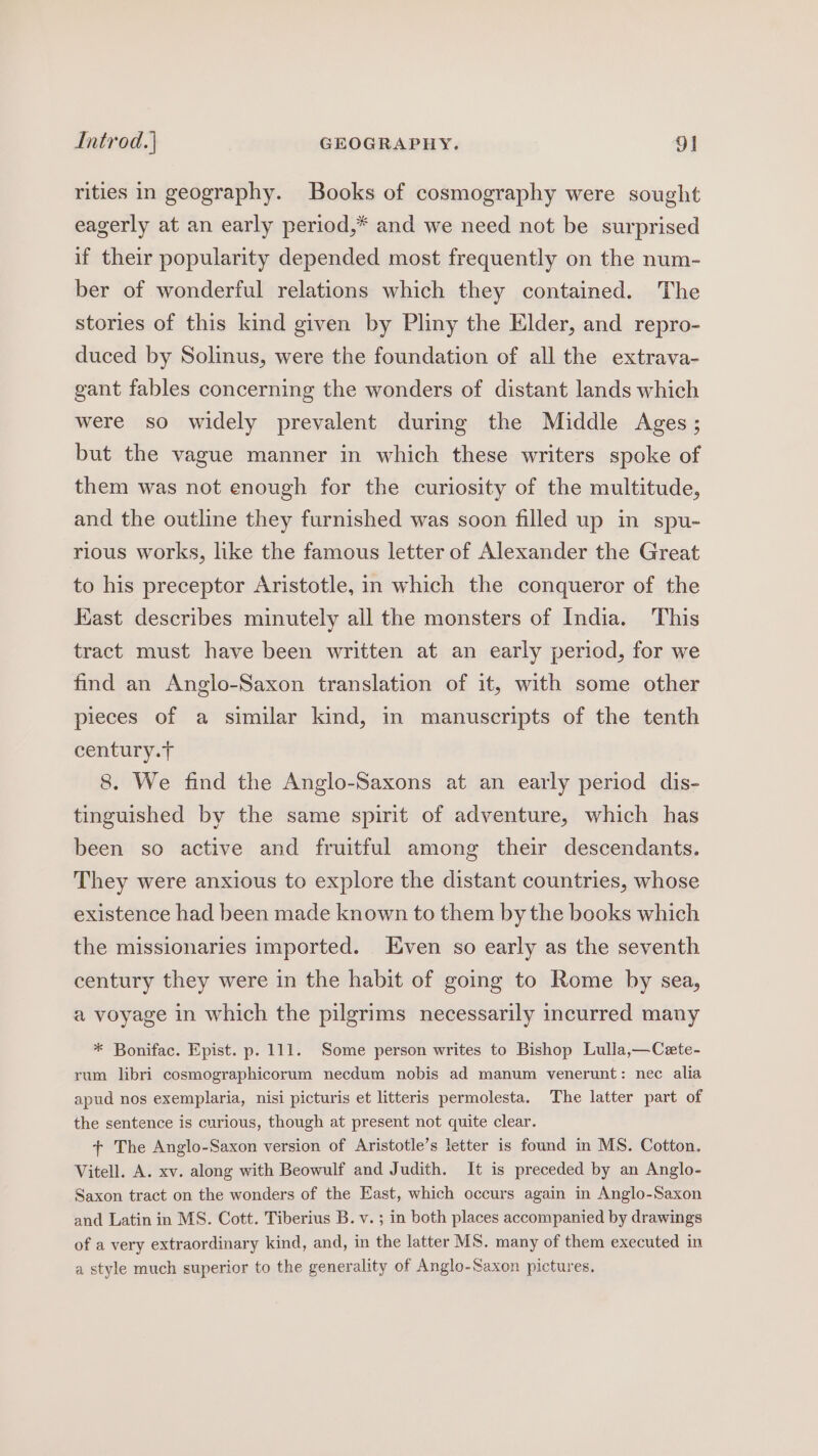 rities in geography. Books of cosmography were sought eagerly at an early period,* and we need not be surprised if their popularity depended most frequently on the num- ber of wonderful relations which they contained. The stories of this kind given by Pliny the Elder, and repro- duced by Solinus, were the foundation of all the extrava- gant fables concerning the wonders of distant lands which were so widely prevalent during the Middle Ages; but the vague manner in which these writers spoke of them was not enough for the curiosity of the multitude, and the outline they furnished was soon filled up in spu- rious works, like the famous letter of Alexander the Great to his preceptor Aristotle, in which the conqueror of the Kast describes minutely all the monsters of India. This tract must have been written at an early period, for we find an Anglo-Saxon translation of it, with some other pieces of a similar kind, in manuscripts of the tenth century.T 8. We find the Anglo-Saxons at an early period dis- tinguished by the same spirit of adventure, which has been so active and fruitful among their descendants. They were anxious to explore the distant countries, whose existence had been made known to them by the books which the missionaries imported. Even so early as the seventh century they were in the habit of going to Rome by sea, a voyage in which the pilgrims necessarily incurred many * Bonifac. Epist. p. 111. Some person writes to Bishop Lulla,—Cete- rum libri cosmographicorum necdum nobis ad manum venerunt: nec alia apud nos exemplaria, nisi picturis et litteris permolesta. The latter part of the sentence is curious, though at present not quite clear. + The Anglo-Saxon version of Aristotle’s letter is found in MS. Cotton. Vitell. A. xv. along with Beowulf and Judith. It is preceded by an Anglo- Saxon tract on the wonders of the East, which occurs again in Anglo-Saxon and Latin in MS. Cott. Tiberius B. v. ; in both places accompanied by drawings of a very extraordinary kind, and, in the latter MS. many of them executed in a style much superior to the generality of Anglo-Saxon pictures,