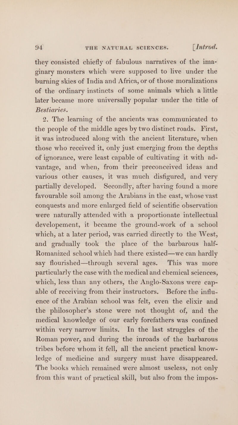 they consisted chiefly of fabulous narratives of the ima- ginary monsters which were supposed to live under the burning skies of India and Africa, or of those moralizations of the ordinary instincts of some animals which a little later became more universally popular under the title of Bestiaries. 2. The learning of the ancients was communicated to the people of the middle ages by two distinct roads. First, it was introduced along with the ancient literature, when those who received it, only just emerging from the depths of ignorance, were least capable of cultivating it with ad- vantage, and when, from their preconceived ideas and various other causes, it was much disfigured, and very partially developed. Secondly, after having found a more favourable soil among the Arabians in the east, whose vast conquests and more enlarged field of scientific observation were naturally attended with a proportionate intellectual developement, it became the ground-work of a school which, at a later period, was carried directly to the West, and gradually took the place of the barbarous half- Romanized school which had there existed—we can hardly say flourished—through several ages. This was more particularly the case with the medical and chemical sciences, which, less than any others, the Anglo-Saxons were cap- able of receiving from their instructors. Before the influ- ence of the Arabian school was felt, even the elixir and the philosopher’s stone were not thought of, and the medical knowledge of our early forefathers was confined within very narrow limits. In the last struggles of the Roman power, and during the inroads of the barbarous tribes before whom it fell, all the ancient practical know- ledge of medicine and surgery must have disappeared. The books which remained were almost useless, not only from this want of practical skill, but also from the impos-